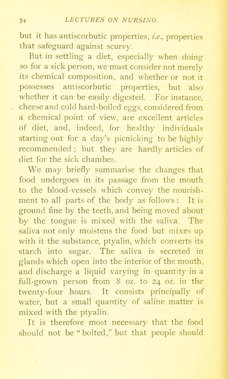 but it has antiscorbutic properties, t'.e., properties that safeguard against scurvy. But in settHng a diet, especially when doing so for a sick person, we must consider not merely its chemical composition, and whether or not it possesses antiscorbutic properties, but also whether it can be easily digested. For instance, cheese and cold hard-boiled eggs, considered from a chemical point of view, are excellent articles of diet, and, indeed, for healthy individuals starting out for a day's picnicking to be highl\' recommended ; but the}- are hardly articles of diet for the sick chamber. We may briefly summarise the changes that food undergoes in its passage from the mouth to the blood-vessels which convey the nourish- ment to all parts of the body as follows : It is ground fine by the teeth, and being moved about by the tongue is mixed with the saliva. The saliva not only moistens the food but mixes up with it the substance, ptyalin, which converts its starch into sugar. The saliva is secreted in glands which open into the interior of the mouth, and discharge a liquid varying in quantit}- in a full-grown person from 8 oz. to 24 oz. in the twenty-four hours. It consists principally of water, but a small quantity of saline matter is mixed with the ptyalin. It is therefore most necessary that the food should not be  bolted, but that people should