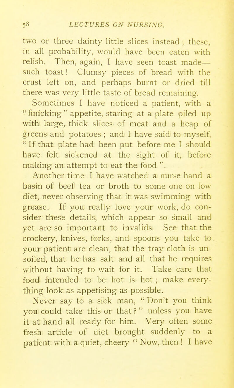 two or three dainty little slices instead ; these, in all probability, would have been eaten with relish. Then, again, I have seen toast made— such toast! Clums}' pieces of bread with the crust left on, and perhaps burnt or dried till there was very little taste of bread remaining. Sometimes I have noticed a patient, with a finicking appetite, staring at a plate piled up with large, thick slices of meat and a heap of greens and potatoes ; and I have said to myself,  If that plate had been put before me I should have felt sickened at the sight of it, before making an attempt to eat the food . Another time I have watched a nurse hand a basin of beef tea or broth to some one on low diet, never observing that it was swimming with grease. If you really love your work, do con- sider these details, which appear so small and yet are so important to invalids. See that tlie crockery, knives, forks, and spoons you take to. your patient are clean, that the tray cloth is un- soiled, that he has salt and all that he requires without having to wait for it. Take care that food intended to be hot is hot; make every- thing look as appetising as possible. Never say to a sick man,  Don't you think you could take this or that? unless you have it at hand all ready for him. Very often some fresh article of diet brought suddenlj- to a patient with a quiet, cheery  Now, then ! I have