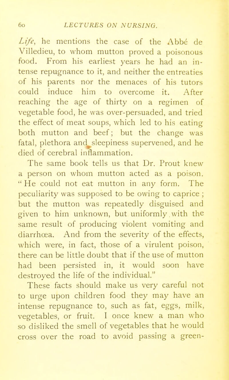 Life, he mentions the case of the Abb^ cle Villedieu, to whom mutton proved a poisonous food. From his earhest years he had an in- tense repugnance to it, and neither the entreaties of his parents nor the menaces of his tutors could induce him to overcome it. After reaching the age of thirty on a regimen of vegetable food, he was over-persuaded, and tried the effect of meat soups, which led to his eating both mutton and beef; but the change was fatal, plethora and^sleepiness supervened, and he died of cerebral inflammation. The same book tells us that Dr. Prout knew a person on whom mutton acted as a poison.  He could not eat mutton in any form. The peculiarity was supposed to be owing to caprice ; but the mutton was repeatedly disguised and given to him unknown, but uniformly with the same result of producing violent vomiting and diarrhoea. And from the severity of the effects, which were, in fact, those of a virulent poison, there can be little doubt that if the use of mutton had been persisted in, it would soon have destroyed the life of the individual. These facts should make us very careful not to urge upon children food they may have an intense repugnance to, such as fat, eggs, milk, vegetables, or fruit. I once knew a man who so disliked the smell of vegetables that he would cross over the road to avoid passing a green-