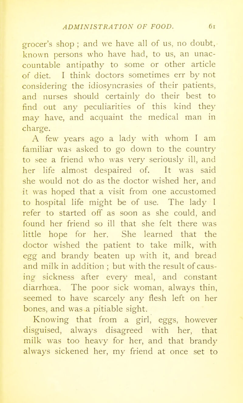 grocer's shop; and we have all of us, no doubt, known persons who have had, to us, an unac- countable antipathy to some or other article of diet. I think doctors sometimes err by not considering the idiosyncrasies of their patients, and nurses should certainly do their best to iind out any peculiarities of this kind they may have, and acquaint the medical man in charge. A few years ago a lady with whom I am familiar was asked to go down to the country to see a friend who was very seriously ill, and her life almost despaired of. It was said she would not do as the doctor wished her, and it was hoped that a visit from one accustomed to hospital life might be of use. The lady I refer to started off as soon as she could, and found her friend so ill that she felt there was little hope for her. She learned that the doctor wished the patient to take milk, with egg and brandy beaten up with it, and bread and milk in addition ; but with the result of caus- ing sickness after every meal, and constant diarrhoea. The poor sick woman, always thin, seemed to have scarcely any flesh left on her bones, and was a pitiable sight. Knowing that from a girl, eggs, however disguised, always disagreed with her, that milk was too heavy for her, and that brandy always sickened her, my friend at once set to