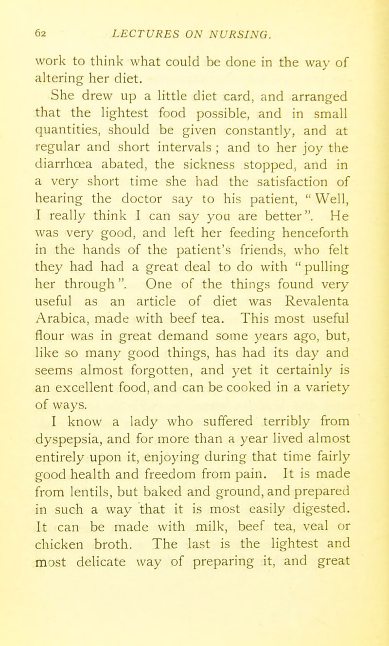 work to think what could be done in the way of altering her diet. She drew up a little diet card, and arranged that the lightest food possible, and in small quantities, should be given constantly, and at regular and short intervals ; and to her joy the diarrhoea abated, the sickness stopped, and in a very short time she had the satisfaction of hearing the doctor say to his patient,  Well, I really think I can say you are better. He was very good, and left her feeding henceforth in the hands of the patient's friends, who felt they had had a great deal to do with  pulling her through. One of the things found very useful as an article of diet was Revalenta Arabica, made with beef tea. This most useful flour was in great demand some years ago, but, like so many good things, has had its day and seems almost forgotten, and yet it certainly is an excellent food, and can be cooked in a variety of ways. I know a lady who suffered terribly from dyspepsia, and for more than a year lived almost entirely upon it, enjoying during that time fairly good health and freedom from pain. It is made from lentils, but baked and ground, and prepared in such a way that it is most easily digested. It can be made with milk, beef tea, veal or chicken broth. The last is the lightest and most delicate way of preparing it, and great