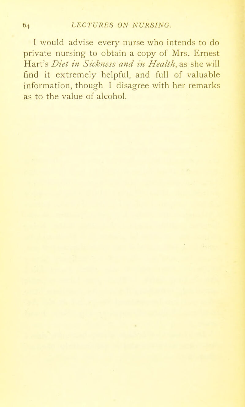 I would advise every nurse who intends to do private nursing to obtain a copy of Mrs. Ernest Hart's Dtei in Sickness and in Health, as she will find it extremely helpful, and full of valuable information, though I disagree with her remarks as to the value of alcohol.