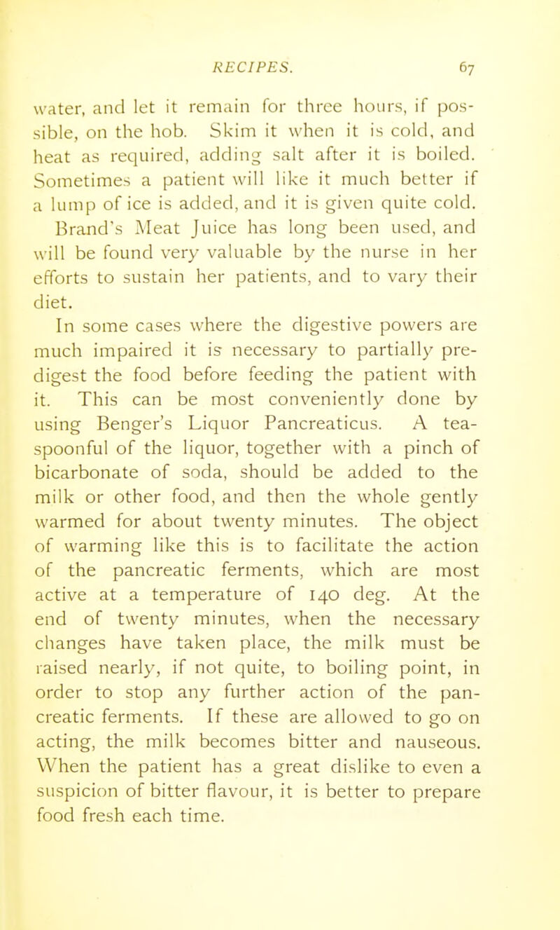 water, and let it remain for three hours, if pos- sible, on the hob. Skim it when it is cold, and heat as required, adding salt after it is boiled. Sometimes a patient will like it much better if a lump of ice is added, and it is given quite cold. Brand's Meat Juice has long been used, and w ill be found very valuable by the nurse in her efforts to sustain her patients, and to vary their diet. In some cases where the digestive powers are much impaired it is necessary to partially pre- digest the food before feeding the patient with it. This can be most conveniently done by using Benger's Liquor Pancreaticus. A tea- spoonful of the liquor, together with a pinch of bicarbonate of soda, should be added to the milk or other food, and then the whole gently warmed for about twenty minutes. The object of warming like this is to facilitate the action of the pancreatic ferments, which are most active at a temperature of 140 deg. At the end of twenty minutes, when the necessary changes have taken place, the milk must be raised nearly, if not quite, to boiling point, in order to stop any further action of the pan- creatic ferments. If these are allowed to go on acting, the milk becomes bitter and nauseous. When the patient has a great dislike to even a suspicion of bitter flavour, it is better to prepare food fresh each time.