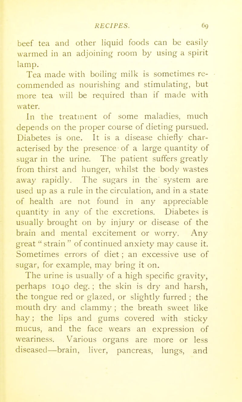 beef tea and other liquid foods can be easily warmed in an adjoinint,^ room by using a spirit lamp. Tea made with boiling milk is sometimes re- commended as nourishing and stimulating, but more tea will be required than if made with water. In the treatment of some maladies, much depends on the proper course of dieting pursued. Diabetes is one. It is a disease chiefly char- acterised by the presence of a large quantity of sugar in the urine. The patient suffers greatly from thirst and hunger, whilst the body wastes awa}' rapidly. The sugars in the' system are used up as a rule in the circulation, and in a state of health are not found in any appreciable quantity in any of the excretions. Diabetes is usually brought on by injury or disease of the brain and mental excitement or worry. Any great strain  of continued anxiety may cause it. Sometimes errors of diet ; an excessive use of sugar, for example, may bring it on. The urine is usually of a high specific gravity, perhaps 1040 deg. ; the skin is dry and harsh, the tongue red or glazed, or slightly furred ; the mouth dry and clammy ; the breath sweet like hay; the lips and gums covered with sticky mucus, and the face wears an expression of weariness. Various organs are more or less diseased—brain, liver, pancreas, lungs, and