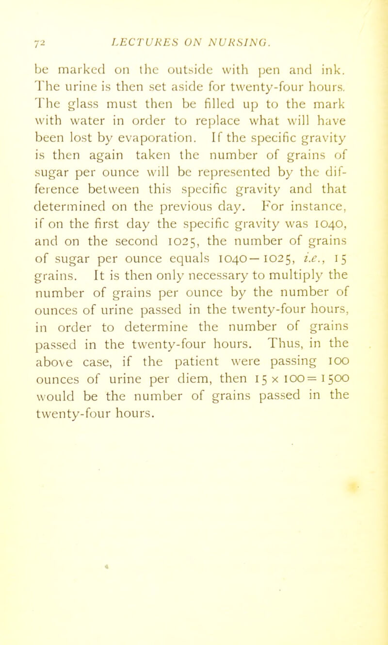 be marked on tlic outside with pen and ink. The urine is then set aside for twenty-four hours. The glass must then be filled up to the mark with water in order to replace what will have been lost by evaporation. If the specific gravity is then again taken the number of grains of sugar per ounce will be represented by the dif- ference between this specific gravity and that determined on the previous day. For instance, if on the first day the specific gravity was 1040, and on the second 1025, the number of grains of sugar per ounce equals 1040—1025, i.c\, 15 grains. It is then only necessary to multiply the number of grains per ounce by the number of ounces of urine passed in the twenty-four hours, in order to determine the number of grains passed in the twenty-four hours. Thus, in the above case, if the patient were passing 100 ounces of urine per diem, then 15x100=1500 would be the number of grains passed in the twenty-four hours. «