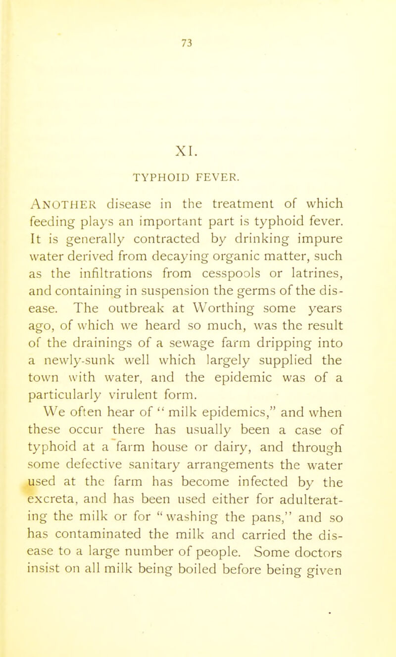 XI. TYPHOID FEVER. Another disease in the treatment of which feeding plays an important part is typhoid fever. It is generally contracted by drinking impure water derived from decaying organic matter, such as the infiltrations from cesspools or latrines, and containing in suspension the germs of the dis- ease. The outbreak at Worthing some years ago, of which we heard so much, was the result of the drainings of a sewage farm dripping into a newly-sunk well which largely supplied the town with water, and the epidemic was of a particularly virulent form. We often hear of  milk epidemics, and when these occur there has usually been a case of typhoid at a farm house or dairy, and through some defective sanitary arrangements the water used at the farm has become infected by the excreta, and has been used either for adulterat- ing the milk or for washing the pans, and so has contaminated the milk and carried the dis- ease to a large number of people. Some doctors insist on all milk being boiled before being given