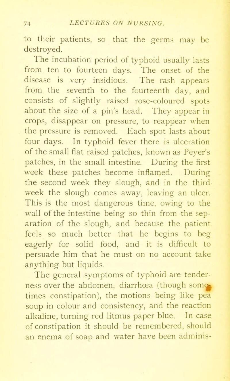 to their patients, so that the germs may be destroyed. The incubation period of typhoid usually lasts from ten to fourteen days. The onset of the disease is very insidious. The rash appears from the seventh to the fourteenth da\-, and consists of slightly raised rose-coloured spots about the size of a pin's head. They appear in crops, disappear on pressure, to reappear when the pressure is removed. Each spot lasts about four days. In typhoid fever there is ulceration of the small flat raised patches, known as Pe}-er's patches, in the small intestine. During the first week these patches become inflamed. During the second week they slough, and in the third week the slough comes away, leaving an ulcer. This is the most dangerous time, owing to the wall of the intestine being so thin from the sep- aration of the slough, and because the patient feels so much better that he begins to beg eagerly for solid food, and it is difficult to persuade him that he must on no account take anything but liquids. The general symptoms of t}-phoid are tender- ness over the abdomen, diarrhoea (though som(|| times constipation), the motions being like pea soup in colour and consistency, and the reaction alkaline, turning red litmus paper blue. In case of constipation it should be remembered, should an enema of soap and water have been adminis-