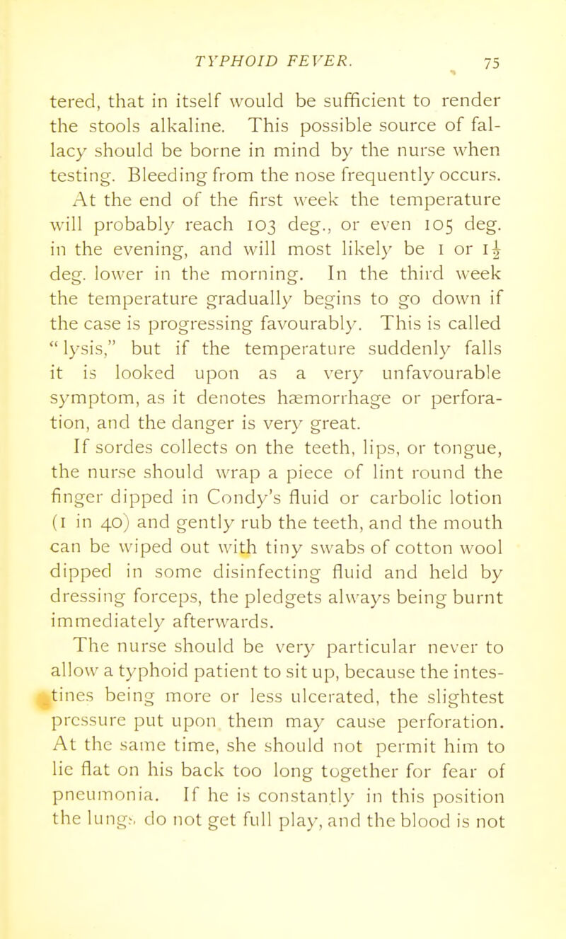 tered, that in itself would be sufficient to render the stools alkaline. This possible source of fal- lacy should be borne in mind by the nurse when testing. Bleeding from the nose frequently occurs. At the end of the first week the temperature will probably reach 103 deg., or even 105 deg. in the evening, and will most likely be l or l| deg. lower in the morning. In the third week the temperature gradually begins to go down if the case is progressing favourably. This is called lysis, but if the temperature suddenly falls it is looked upon as a very unfavourable symptom, as it denotes hemorrhage or perfora- tion, and the danger is very great. If sordes collects on the teeth, lips, or tongue, the nurse should wrap a piece of lint round the finger dipped in Condy's fluid or carbolic lotion (I in 40) and gently rub the teeth, and the mouth can be wiped out with tiny swabs of cotton wool dipped in some disinfecting fluid and held by dressing forceps, the pledgets always being burnt immediately afterwards. The nurse should be very particular never to allow a typhoid patient to sit up, because the intes- ^tines being more or less ulcerated, the slightest pressure put upon them may cause perforation. At the same time, she should not permit him to lie flat on his back too long together for fear of pneumonia. If he is constantly in this position the lung.', do not get full play, and the blood is not