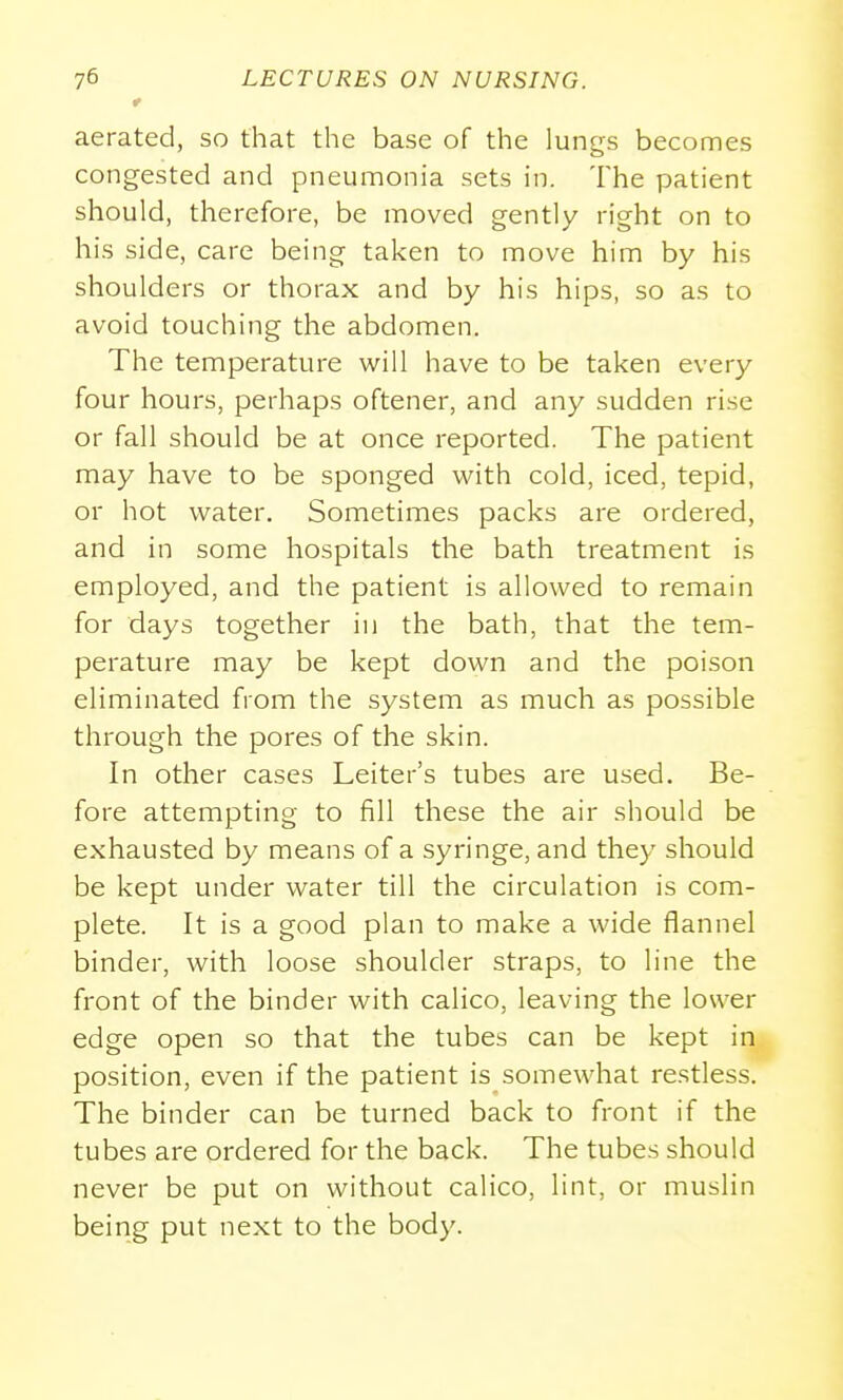 aerated, so that the base of the lungs becomes congested and pneumonia sets in. The patient should, therefore, be moved gently right on to his side, care being taken to move him by his shoulders or thorax and by his hips, so as to avoid touching the abdomen. The temperature will have to be taken every four hours, perhaps oftener, and any sudden rise or fall should be at once reported. The patient may have to be sponged with cold, iced, tepid, or hot water. Sometimes packs are ordered, and in some hospitals the bath treatment is employed, and the patient is allowed to remain for days together in the bath, that the tem- perature may be kept down and the poison eliminated from the system as much as possible through the pores of the skin. In other cases Leiter's tubes are used. Be- fore attempting to fill these the air should be exhausted by means of a syringe, and they should be kept under water till the circulation is com- plete. It is a good plan to make a wide flannel binder, with loose shoulder straps, to line the front of the binder with calico, leaving the lower edge open so that the tubes can be kept in position, even if the patient is somewhat restless. The binder can be turned back to front if the tubes are ordered for the back. The tubes should never be put on without calico, lint, or muslin being put next to the body.