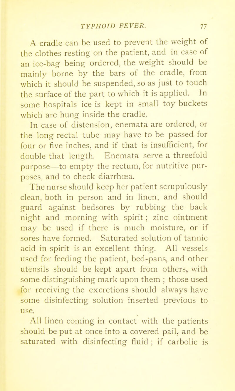 A cradle can be used to prevent the weight of the clothes resting on the patient, and in case of an ice-bag being ordered, the weight should be mainly borne by the bars of the cradle, from which it should be suspended, so as just to touch the surface of the part to which it is applied. In some hospitals ice is kept in small toy buckets which are hung inside the cradle. In case of distension, enemata are ordered, or the long rectal tube may have to be passed for four or five inches, and if that is insufficient, for double that length. Enemata serve a threefold purpose—to empty the rectum, for nutritive pur- poses, and to check diarrhoea. The nurse should keep her patient scrupulously clean, both in person and in linen, and should guard against bedsores by rubbing the back night and morning with spirit ; zinc ointment may be used if there is much moisture, or if sores have formed. Saturated solution of tannic acid in spirit is an excellent thing. All vessels used for feeding the patient, bed-pans, and other utensils should be kept apart from others, with some distinguishing mark upon them ; those used for receiving the excretions should always have some disinfecting solution inserted previous to use. All linen coming in contact with the patients should be put at once into a covered pail, and be saturated with disinfecting fluid ; if carbolic is
