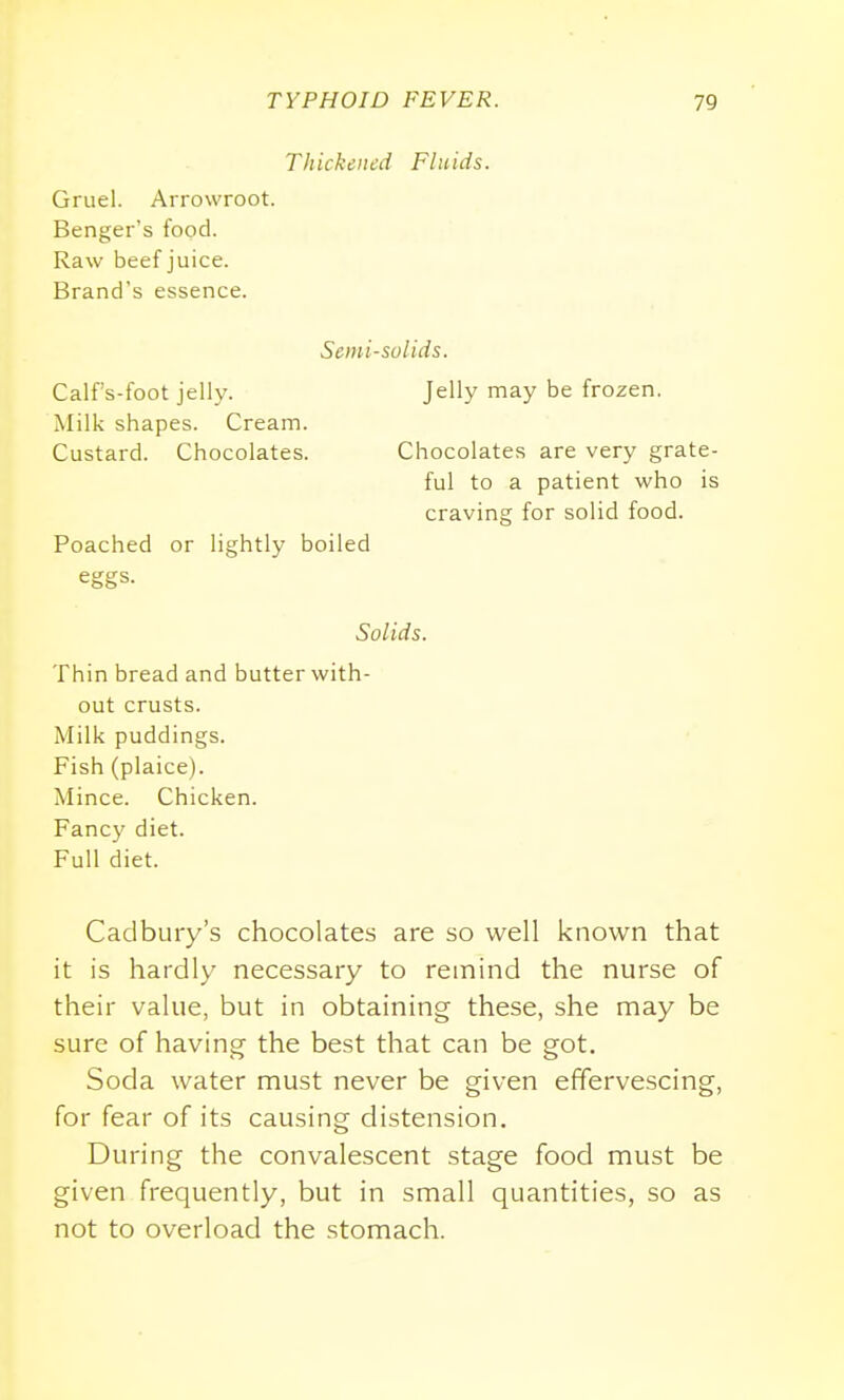 Thickened Fluids. Gruel. Arrowroot. Benger's food. Raw beef juice. Brand's essence. Scini-solids. Calfs-foot jelly. Jelly may be frozen. Milk shapes. Cream. Custard. Chocolates. Chocolates are very grate- ful to a patient who is craving for solid food. Poached or lightly boiled eggs. Solids. Thin bread and butter with- out crusts. Milk puddings. Fish (plaice). Mince. Chicken. Fancy diet. Full diet. Cadbury's chocolates are so well known that it is hardly necessary to remind the nurse of their value, but in obtaining these, she may be sure of having the best that can be got. Soda water must never be given effervescing, for fear of its causing distension. During the convalescent stage food must be given frequently, but in small quantities, so as not to overload the stomach.