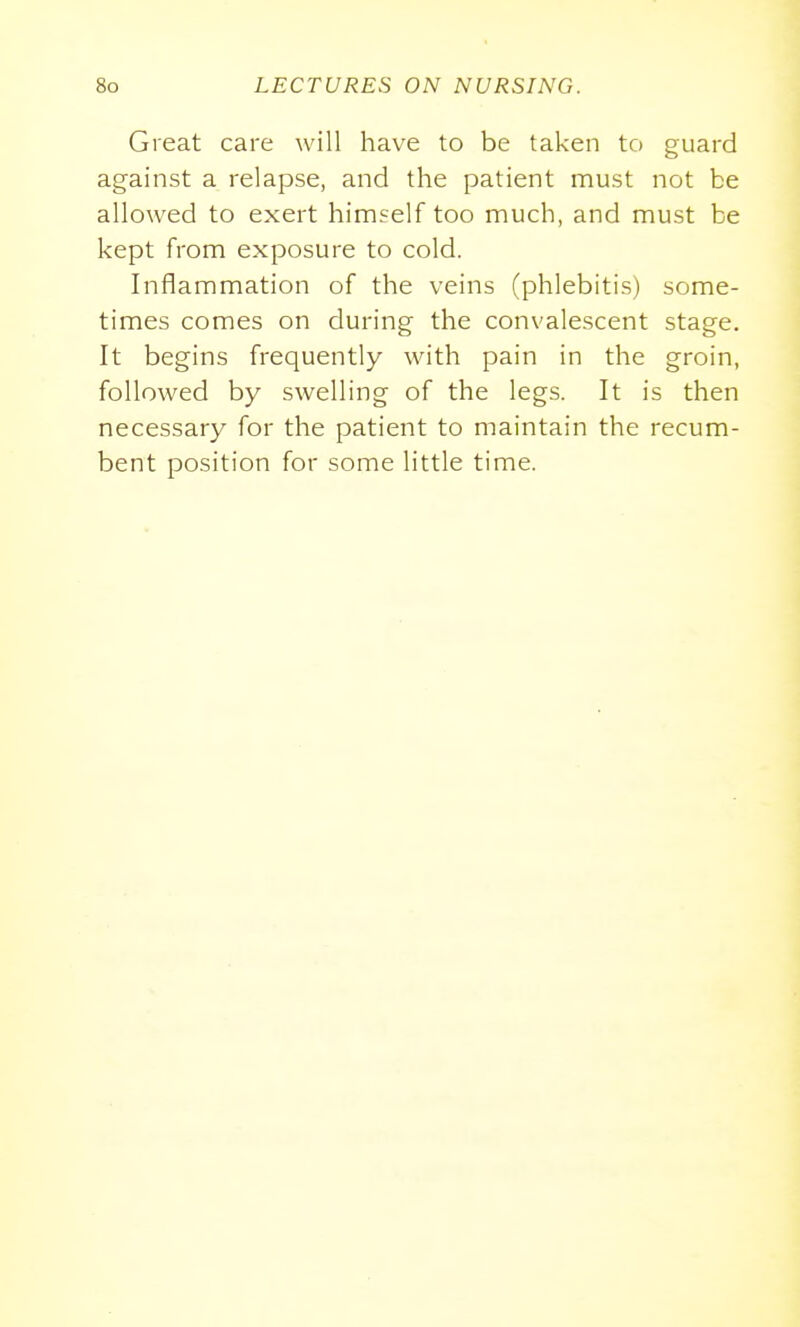 Great care will have to be taken to guard against a relapse, and the patient must not be allowed to exert himself too much, and must be kept from exposure to cold. Inflammation of the veins (phlebitis) some- times comes on during the convalescent stage. It begins frequently with pain in the groin, followed by swelling of the legs. It is then necessary for the patient to maintain the recum- bent position for some little time.