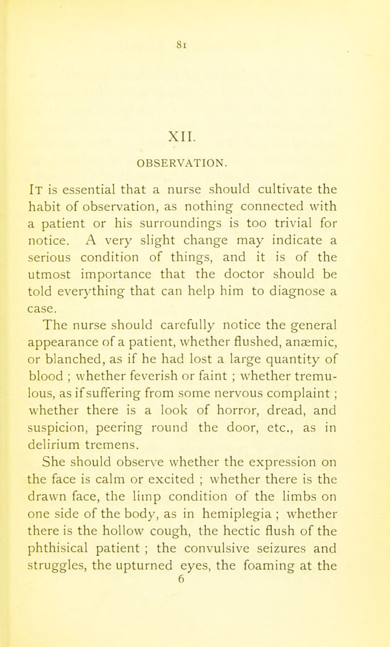 XII. OBSERVATION. It is essential that a nurse should cultivate the habit of observation, as nothing connected with a patient or his surroundings is too trivial for notice. A very slight change may indicate a serious condition of things, and it is of the utmost importance that the doctor should be told everything that can help him to diagnose a case. The nurse should carefully notice the general appearance of a patient, whether flushed, anaemic, or blanched, as if he had lost a large quantity of blood ; whether feverish or faint ; whether tremu- lous, as if suffering from some nervous complaint; whether there is a look of horror, dread, and suspicion, peering round the door, etc., as in delirium tremens. She should observe whether the expression on the face is calm or excited ; whether there is the drawn face, the limp condition of the limbs on one side of the body, as in hemiplegia ; whether there is the hollow cough, the hectic flush of the phthisical patient ; the convulsive seizures and struggles, the upturned eyes, the foaming at the 6