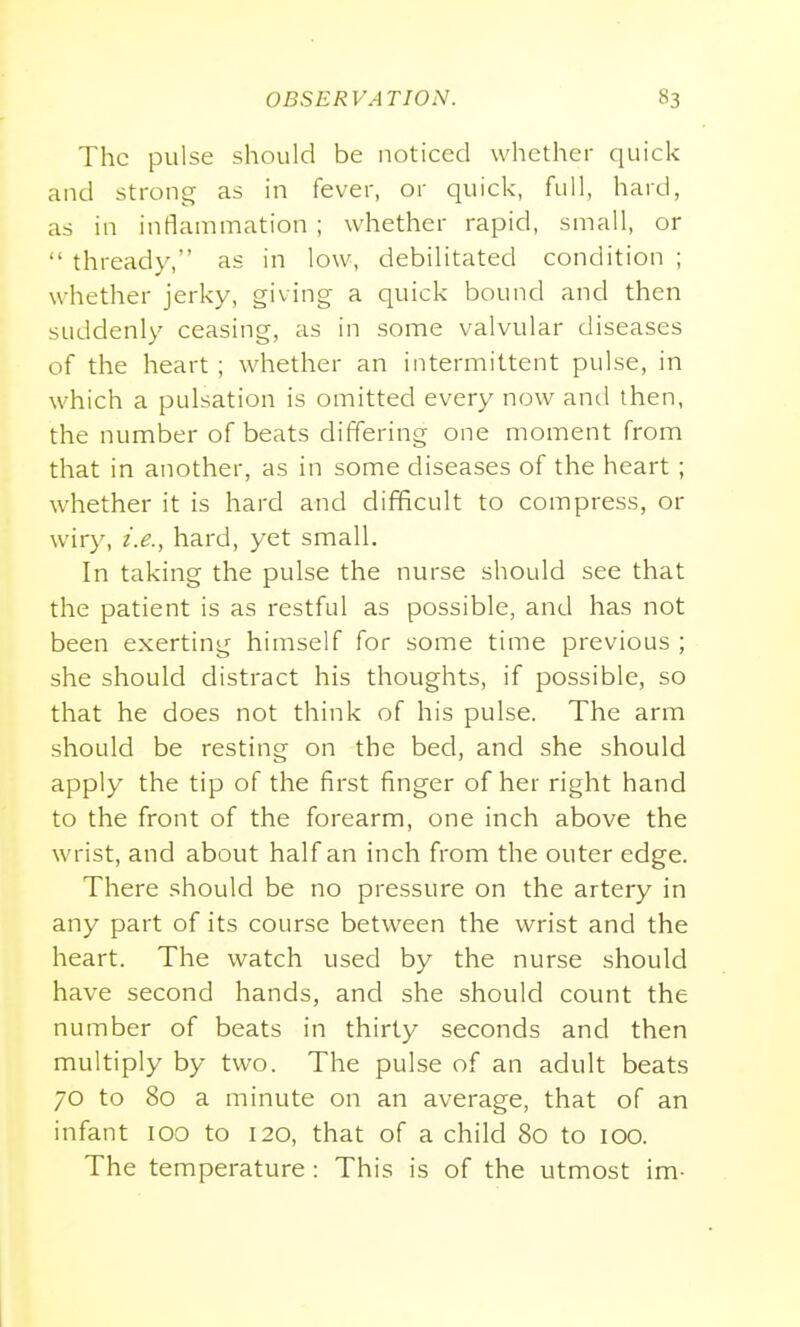 The pulse should be noticed whether quick and strong as in fever, or quick, full, hard, as in inflammation ; whether rapid, small, or  thready, as in low, debilitated condition ; whether jerky, giving a quick bound and then suddenly ceasing, as in some valvular diseases of the heart ; whether an intermittent pulse, in which a pulsation is omitted every now and then, the number of beats differing one moment from that in another, as in some diseases of the heart ; whether it is hard and difficult to compress, or wiry, i.e., hard, yet small. In taking the pulse the nurse should see that the patient is as restful as possible, and has not been exerting himself for some time previous ; she should distract his thoughts, if possible, so that he does not think of his pulse. The arm should be resting on the bed, and she should apply the tip of the first finger of her right hand to the front of the forearm, one inch above the wrist, and about half an inch from the outer edge. There should be no pressure on the artery in any part of its course between the wrist and the heart. The watch used by the nurse should have second hands, and she should count the number of beats in thirty seconds and then multiply by two. The pulse of an adult beats 70 to 80 a minute on an average, that of an infant 100 to 120, that of a child 80 to 100. The temperature: This is of the utmost im-