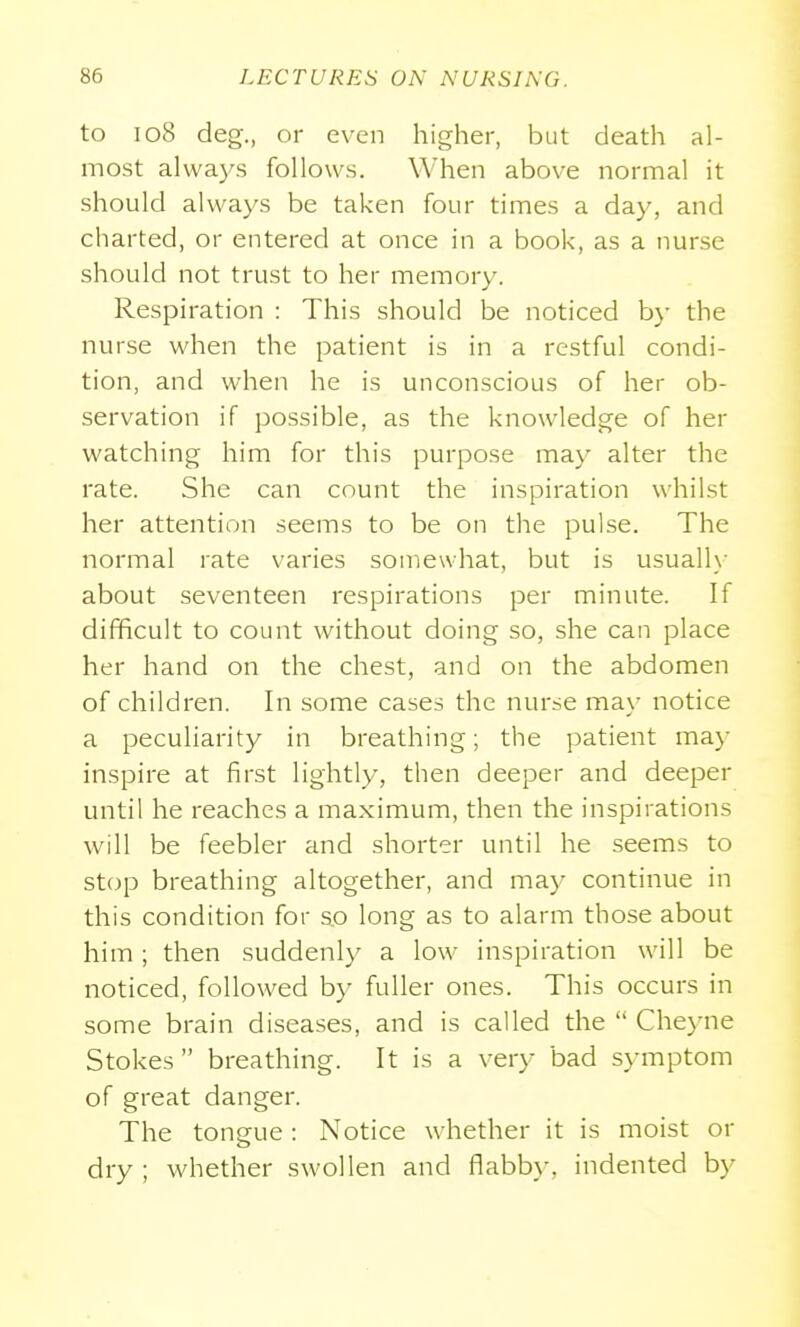 to 108 deg., or even higher, but death al- most ahvays follows. When above normal it should always be taken four times a day, and charted, or entered at once in a book, as a nurse should not trust to her memory. Respiration : This should be noticed by the nurse when the patient is in a restful condi- tion, and when he is unconscious of her ob- servation if possible, as the knowledge of her watching him for this purpose may alter the rate. She can count the inspiration whilst her attention seems to be on the pulse. The normal rate varies somewhat, but is usuall\- about seventeen respirations per minute. If difficult to count without doing so, she can place her hand on the chest, and on the abdomen of children. In some cases the nurse may notice a peculiarity in breathing; the patient may inspire at first lightly, then deeper and deeper until he reaches a maximum, then the inspirations will be feebler and shorter until he seems to stop breathing altogether, and may continue in this condition for s_o long as to alarm those about him ; then suddenly a low inspiration will be noticed, followed by fuller ones. This occurs in some brain diseases, and is called the  Che}aie Stokes breathing. It is a very bad symptom of great danger. The tongue: Notice whether it is moist or dry ; whether swollen and flabby, indented by