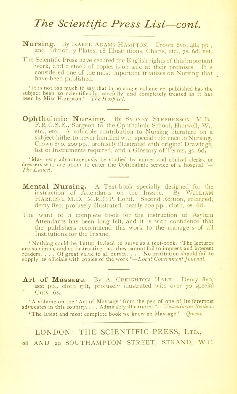 Nursing. By Isabel Adams Hampton. Crown 8vo, 484 pp., 2iid Edition, 7 Plates, 18 Illustrations, Charts, etc., 7s. 6d. net. The Scientific Press have secured the English rights of this important work, and a stock of copies is on sale at their premises. It is considered one of the most important treatises on Nursing that have been published.  It is not too much to say that in no single volume yet published has the subject been so scientifically, carefully, and completely treated as it has been by Miss Hampton.—yVie Hospital. Ophthalmic Nursing. By Sydney Stephenson, M.B., F.R.C..S.E., .Surgeon to the Ophthalmic School, Hanwell, W., etc., etc. .4 valuable contribution to Nursing literature on a subject hitherto never handled with special reference to Nursing. Crown 8\o, 200 pp., profusely illustrated with original Drawings, list of Instruments required, and a Glossary of Terms, 3s. 6d.  May very advantageously be studied by nurses and clinical clerks, or dressers who are about to enter the Ophthalmic service of a hospital — The Lancet. Mental Nursing. A Te.xt-book specially designed for the instruction of Attendants on the Insane. By Willi.-\M Harding, M.D., M.R.C.P. Lond. Second Edition, enlarged, demy 8vo, profusely illustrated, nearly 200 pp., cloth, 2S. 6d. The want of a complete book for the instruction of .Asj'lum Attendants has been long felt, and it is with confidence that the publishers recommend this work to the managers of all Institutions for the Insane.  Nothing could be better devised to serve as a text-book. The lectures are so simple and so instructive that they cannot fail to impress and interest readers. ... Of great value to all nurses. . . . No institution should fail to supply its officials with copies of the work.—Local Government Journal. Art of Massage. By A. Creighton Hale. Demy 8vo, 200 pp., cloth gilt, profusely illustrated with over 70 special Cuts, 6s.  A volume on the ' Art of Massage ' from the pen of one of its foremost advocates in this country. . . . Admirably illustrated.—Westminster Review.  The latest and most complete book we know on Massage.—Queen. LONDON: THE SCIENTIFIC PRESS, Ltd.,