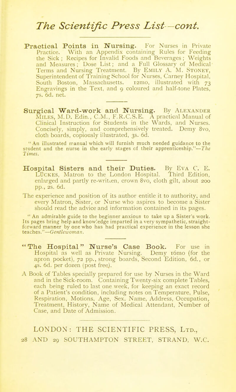 Practical Points in Nursing. For Nurses in I'rivate Practice. With an Appendix containing Rules for Feeding the Sick ; Recipes for Invahd Foods and Beverages ; Weights and Measures; Dose List; and a Full Glossary of Medical- Terms and Nursing Treatment. By Emily A. M. Stoney, Superintendent of Training School for Nurses, Carney Hospital, South Boston, Massachusetts. i2mo, illustrated with 73 Engravings in the Text, and 9 coloiu'ed and half-tone Plates, 7s. 6d. net. Surgical Ward-work and Nursing. Bv Alexander Miles, M.D. Edin., CM., F.R.C.S.E. A practical Manual of Clinical Instruction for Students in the Wards, and Nurses. Concisely, simply, and comprehensively treated. Demy 8vo, cloth boards, copiously illustrated, 3s. 6d.  .An illustrated rranual which will furnish much needed guidance to the student and the nurse in the early stages of their apprenticeship.—The Times. Hospital Sisters and their Duties. By Eva C. E. LUCKES, Matron to the London Hospital. Third Edition, enlarged and partly re-writi.en, crown 8vo, cloth gilt, about 200 pp., 2S. 6d. The experience and position of its author entitle it to authority, and every Matron, Sister, or Nurse who aspires to become a Sister should read the advice and information contained in its pages.  An admirable guide to the beginner anxious to take up a Sister's work. Its pages bring help and knowledge imparted in a very sympathetic, straight- forward manner by one who has had practical experience in the lesson she teaches.—Gentlewoman.  The Hospital Nurse's Case Book. For use in Hospital as well as Private Nursing. Demy i6mo (for the apron pocket), 72 pp., strong boards. Second Edition, 6d., or 4s. 6d. per dozen (post freej. A Book of Tables speciall)' prepared for use by Nurses in the Ward and in the Sick-room. Containing Twenty-six complete Tables, each being ruled to last one week, for keeping an exact record of a Patient's condition, including notes on Temperature, Pulse, Respiration, Motions, Age, Sex, Name, Address, Occupation, Treatment, History, Name of Medical Attendant, Number of Case, and Date of Admission. LONDON: THE SCIENTIFIC PRESS, Ltd.,