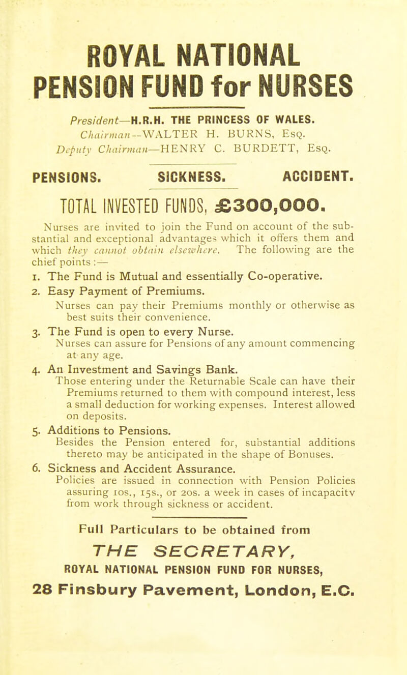 ROYAL NATIONAL PENSION FUND for NURSES President—H.R.H. THE PRINCESS OF WALES. Cliairman-WALTER H. BURNS, Esq. Dcfiify C//<i/m««—HENRY C. BURDETT, Esq. PENSIONS. SICKNESS. ACCIDENT. TOTAL INVESTED FUNDS, £300,000. Nurses are invited to join the Fund on account of the sub- stantial and exceptional advantage^ which it offers them and which they cannot obtain chcuiiure. The following are the chief points : — 1. The Fund is Mutual and essentially Co-operative. 2. Easy Payment of Premiums. Nurses can pay their Premiums monthly or otherwise as best suits their convenience. 3. The Fund is open to every Nurse. Nurses can assure for Pensions of any amount commencing at any age. 4. An Investment and Savings Bank. Those entering under the Returnable Scale can have their Premiums returned to them with compound interest, less a small deduction for working expenses. Interest allowed on deposits. 5. Additions to Pensions. Besides the Pension entered for, substantial additions thereto may be anticipated in the shape of Bonuses. 6. Sickness and Accident Assurance. Policies are issued in connection w'ith Pension Policies assuring los., 15s., or 20s. a week in cases of incapacity from work through sickness or accident. Full Particulars to be obtained from THE SECRETARY, ROYAL NATIONAL PENSION FUND FOR NURSES, 28 FInsbury Pavement, London, E.G.