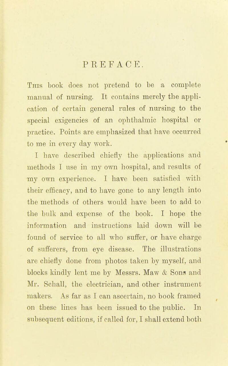 PREFACE. This book does not pretend to be a complete manual of nursing. It contains merely the appli- cation of certain general rules of nursing to the special exigencies of an ophthalmic hospital or practice. Points are emphasized that have occurred to me in every day work. I have described chiefly the applications and methods I use in my own hospital, and results of my own experience. I have been satisfied with their efficacy, and to have gone to any length into the methods of others would have been to add to the bulk and expense of the book. I hope the information and instructions laid down will be found of service to all who suffer, or have charge of sufferers, from eye disease. The illustrations are chiefly done from photos taken by myself, and blocks kindly lent me by Messrs. Maw & Sons and Mr. Schall, the electrician, and other instrument makers. As far as I can ascertain, no book framed on these lines has been issued to the public. In