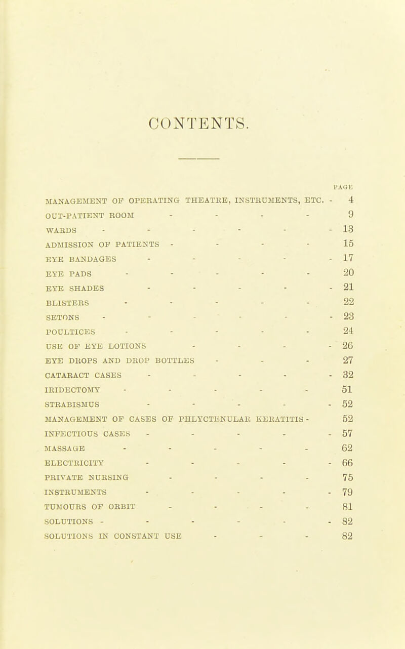 CONTENTS. PAGE MANAGEMENT OF OPEEATING THBATBE, INSTBUMENTS, ETC. - 4 OUT-PATIENT ROOM . - . . 9 VVABDS - - - - - - 13 ADMISSION OP PATIENTS - - - - 15 EYE BANDAGES - - - - - 17 EYE PADS ..... 20 EYE SHADES - - - - - 21 BLISTERS ..... 22 SETONS - - - - - - 23 POULTICES ..... 24 USE OF EYE LOTIONS - - - - 26 EYE DROPS AND DROP BOTTLES - - - 27 CATARACT CASES - - - - - 32 IRIDECTOMY - .... 51 STRABISMUS - - - - - 52 MANAGEMENT OF CASES OP PHLYCTENULAR KERATITIS - 52 INFECTIOUS CASES - - - - - 57 MASSAGE ----- 62 ELECTRICITY - - - - - 66 PRIVATE NURSING - - - - 75 INSTRUMENTS - - - - - 79 TUMOURS OF ORBIT .... 81 SOLUTIONS - - - - - - 82 SOLUTIONS IN CONSTANT USE - - - 82