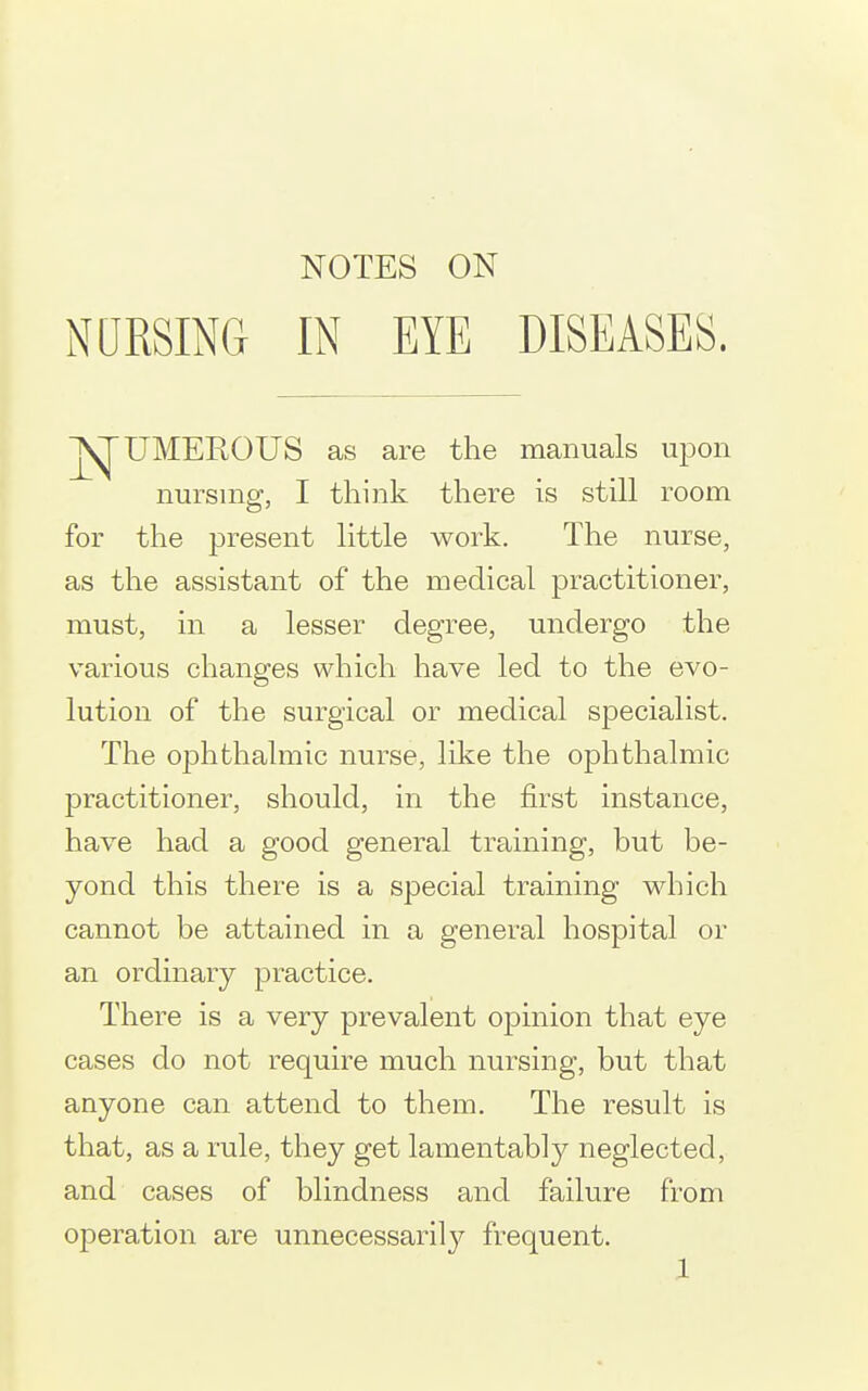 NURSING IN EYE DISEASES. UMEROUS as are the manuals ujDon nursing, I think there is still room for the present little work. The nurse, as the assistant of the medical practitioner, must, in a lesser degree, undergo the various changes which have led to the evo- lution of the surgical or medical specialist. The ophthalmic nurse, like the ophthalmic practitioner, should, in the first instance, have had a good general training, but be- yond this there is a special training which cannot be attained in a general hospital or an ordinary practice. There is a very prevalent opinion that eye cases do not require much nursing, but that anyone can attend to them. The result is that, as a rule, they get lamentably neglected, and cases of blindness and failure from operation are unnecessarilj^ frequent.