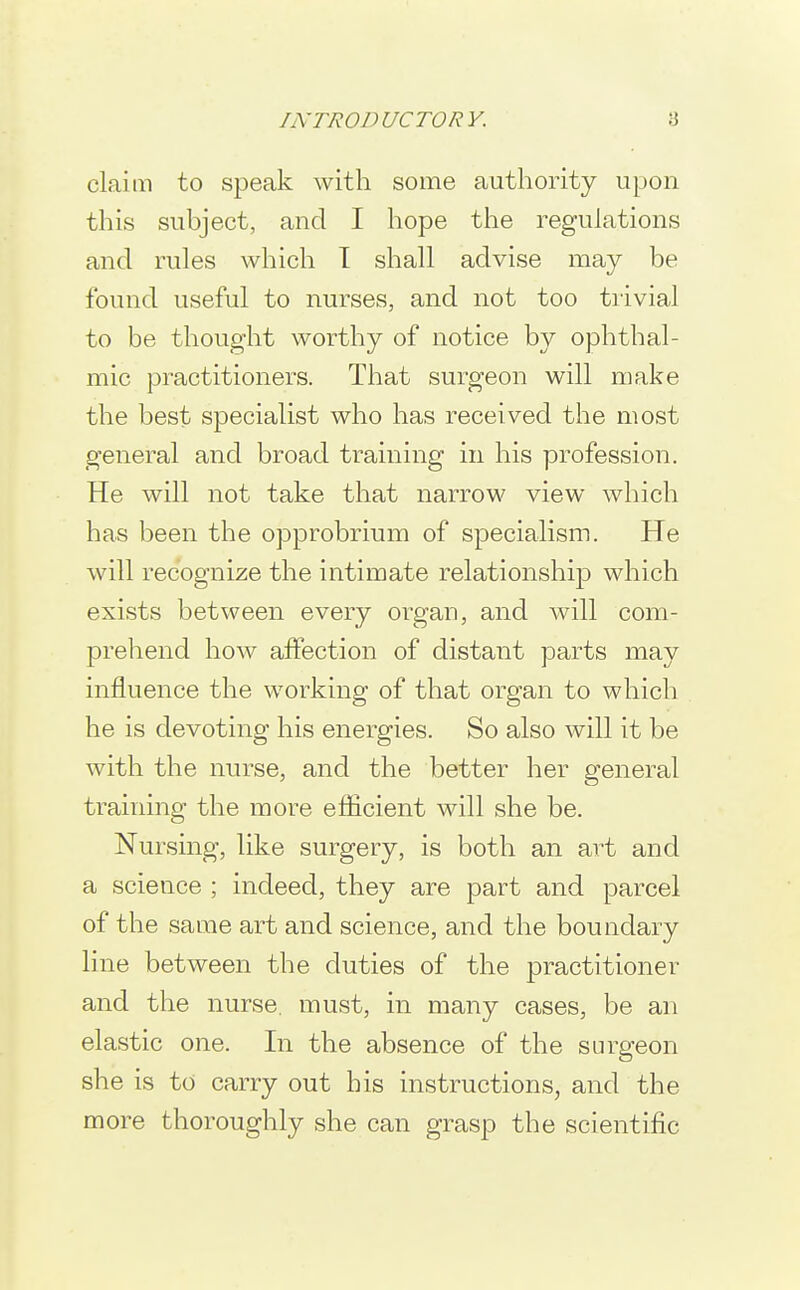 claim to speak with some authority upon this subject, and I hope the regulations and rules which I shall advise may be found useful to nurses, and not too trivial to be thought worthy of notice by ophthal- mic practitioners. That surgeon will make the best specialist who has received the most general and broad training in his profession. He will not take that narrow view which has been the opprobrium of specialism. He will recognize the intimate relationship which exists between every organ, and will com- prehend how affection of distant parts may influence the working of that organ to which he is devoting his energies. So also will it be with the nurse, and the better her general training the more efiicient will she be. Nursing, like surgery, is both an art and a science ; indeed, they are part and parcel of the same art and science, and the boundary line between the duties of the practitioner and the nurse, must, in many cases, be an elastic one. In the absence of the surgeon she is to carry out his instructions, and the more thoroughly she can grasp the scientific