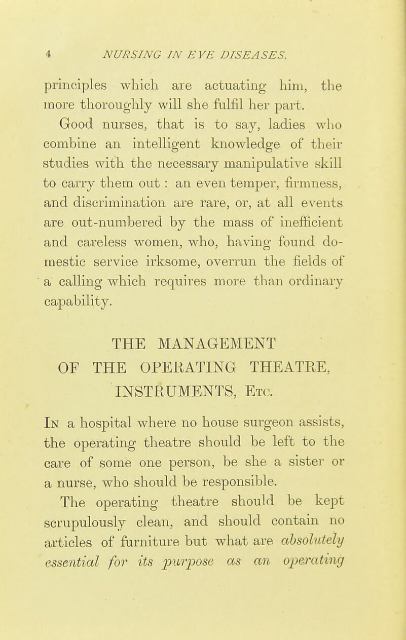 principles which are actuating him, the more thoroughly will she fulfil her part. Good nurses, that is to say, ladies who combine an intelligent knowledge of their studies with the necessary manipulative skill to carry them out : an even temper, firmness, and discrimination are rare, or, at all events are out-numbered by the mass of inefficient and careless women, who, having found do- mestic service irksome, overrun the fields of a calling which requires more than ordinary capability. THE MANAGEMENT OF THE OPERATING THEATRE, INSTRUMENTS, Etc. In a hospital where no house surgeon assists, the operating theatre should be left to the care of some one person, be she a sister or a nurse, who should be responsible. The operating theatre should be kept scrupulously clean, and should contain no articles of furniture but what are absolutely essential for its puiyose as an oioerating