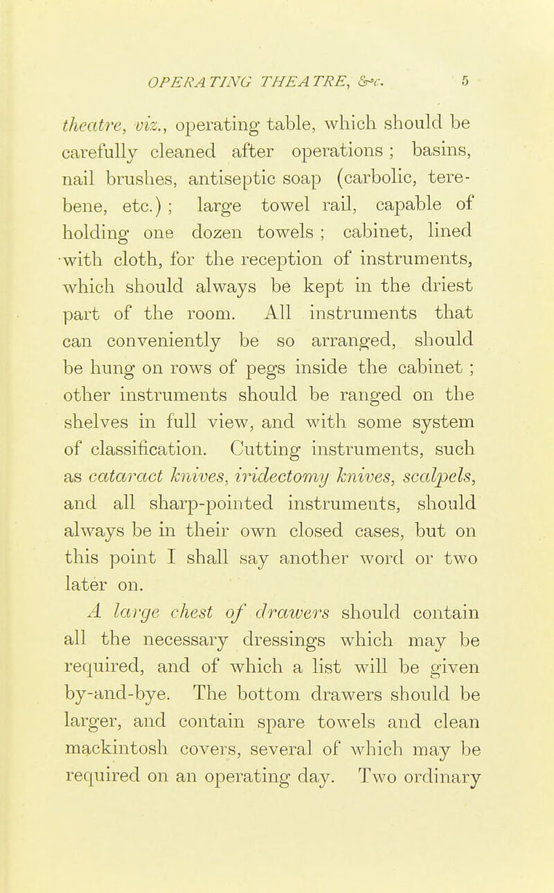 theatre, viz., operating table, which should be carefully cleaned after operations; basins, nail brushes, antiseptic soap (carbolic, tere- bene, etc.) ; large towel rail, capable of holding one dozen towels ; cabinet, lined ■with cloth, for the reception of instruments, which should always be kept in the driest part of the room. All instruments that can conveniently be so arranged, should be hung on rows of pegs inside the cabinet; other instruments should be ranged on the shelves in full view, and with some system of classification. Cutting instruments, such as cataract knives, iridectomy knives, scalpels, and all sharp-pointed instruments, should always be in their own closed cases, but on this point I shall say another word or two later on. A large chest of draivers should contain all the necessary dressings which may be required, and of which a list will be given by-and-bye. The bottom drawers should be larger, and contain spare towels and clean mackintosh covers, several of which may be required on an operating day. Two ordinary