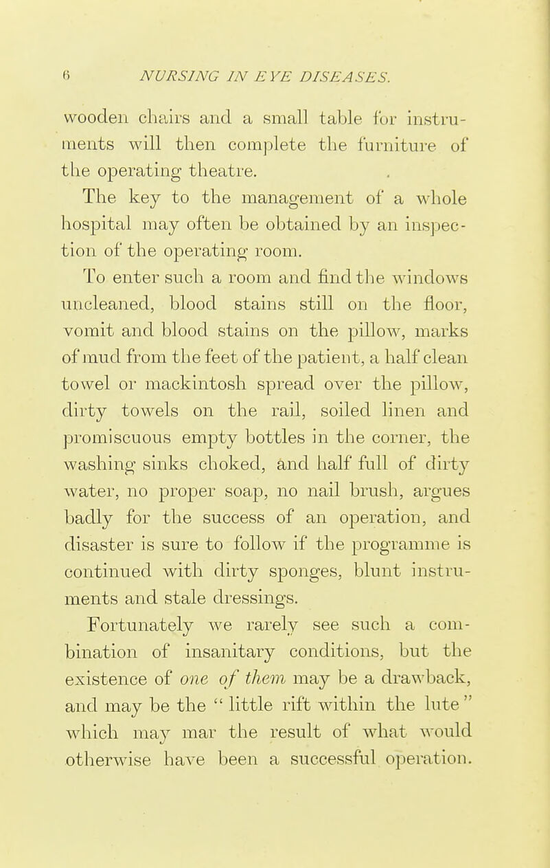 wooden chairs and a small table for instru- ments will then complete the furniture of the operating theatre. The key to the management of a whole hospital may often be obtained by an inspec- tion of the operating room. To enter such a room and find tlie windows uncleaned, blood stains still on the floor, vomit and blood stains on the pillow, marks of jnud from the feet of the patient, a half clean towel or mackintosh spread over the pillow, dirty towels on the rail, soiled linen and promiscuous empty bottles in the corner, the washing sinks choked, and half full of dirty water, no proper soap, no nail brush, argues badly for the success of an operation, and disaster is sure to follow if the programme is continued with dirty sponges, blunt instru- ments and stale dressings. Fortunately we rarely see such a com- bination of insanitary conditions, but the existence of one of them may be a drawback, and may be the  little rift within the lute  which may mar the result of what would otherwise have been a successful operation.