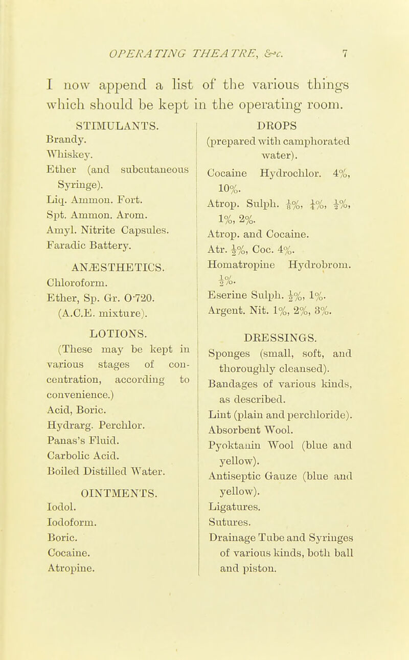I now append a list which should be kept STIMULANTS. Brandy. Wliiskey. Ether (and subcutaneous Syringe). Liq. Ammon. Fort. Spt. Ammon. Arom. Amyl. Nitrite Capsules. Faradic Battery. ANAESTHETICS. Chloroform. Ether, Sp. Gr. O-720. (A.C.E. mixture). LOTIONS. (These may be kept in various stages of con- centration, according to convenience.) Acid, Boric. Hydrarg. Perchlor. Panas's Fluid. Carbolic Acid. Boiled Distilled Water. OINTMENTS. lodol. Iodoform. Boric. Cocaine. Atropine. of the various thinp's in the operating room. DROPS (prepared with camphorated j water). I Cocaine Hydrochlor. 4%, 10%. Atrop. Sulph. A%, \%, \%, 1%, 2%. Atrop. and Cocaine. Atr. \%, Coc. 4%. Homatropine Hydrobrom. io/ Eserine Sulph. |%, 1%. Argent. Nit. 1%, 2%, 3%. DRESSINGS. Sponges (small, soft, and thoroughly cleansed). Bandages of various kinds, as described. Lint (plain and perchloride). Absorbent Wool. Pyoktauin Wool (blue and yellow). Antiseptic Gauze (blue and yellow). Ligatures. Sutures. Drainage Tube and Syringes of various kinds, both ball and piston.