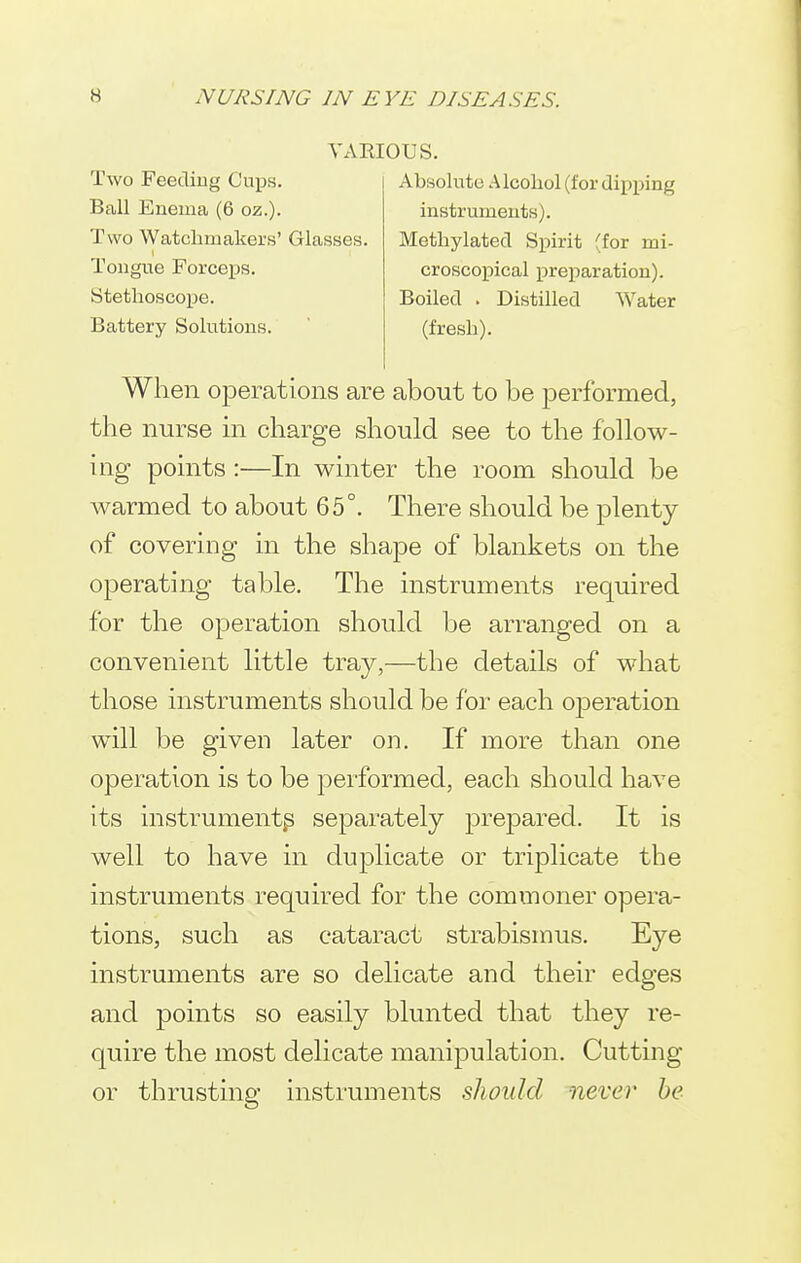 VARIOUS. Two Feediug Cups. Ball Enema (6 oz.). Two Watchmakers' Glasses. Tongue Forceps. Stethoscope. Battery Solutions. Absolute Alcohol (for dipping instruments). Methylated Spirit (for mi- croscopical preparation). Boiled . Distilled Water (fresh). When operations are about to be performed, the nurse m charge should see to the follow- ing points :—In winter the room should be warmed to about 65°. There should be plenty of covering in the shape of blankets on the operating table. The instruments required for the operation should be arranged on a convenient little tray,—the details of what those instruments should be for each 023eration will be given later on. If more than one operation is to be performed, each should have its instrument^ separately prejDared. It is well to have in duplicate or triplicate the instruments required for the commoner opera- tions, such as cataract strabismus. Eye instruments are so delicate and their edges and points so easily blunted that they re- quire the most delicate manipulation. Cutting or thrusting instruments should never be