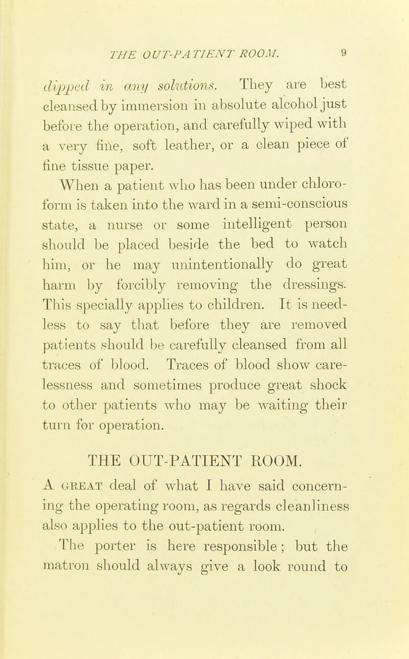 dipped in any solutions. They are best cleansed by immersion in absolute alcohol just before the operation, and carefully wiped with a very fine, soft leather, or a clean piece of fine tissue paper. When a patient who has been under chloro- form is taken into the ward in a semi-conscious state, a nurse or some intelligent person should be placed beside the bed to watch him, or he may unintentionally do great harm by forcibly removing the dressings. This specially applies to children. It is need- less to say that before they are removed patients should be carefully cleansed from all traces of blood. Traces of blood show care- lessness and sometimes produce great shock to other patients who may be waiting their turn for operation. THE OUT-PATIENT ROOM. A GREAT deal of what I have said concern- ing the operating room, as regards cleanliness also applies to the out-patient room. The porter is here responsible; but the matron should always give a look round to