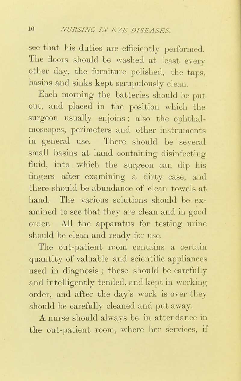 see tliat his duties are efficiently iDerformed. The floors should be washed at least every other day, the furniture polished, the taps, basins and sinks kept scrupulously clean. Each morning the batteries should be put out, and placed in the position which the surgeon usually enjoins; also the ophthal- moscopes, perimeters and other instruments in general use. There should be several small basins at hand containing disinfecting fluid, into which the surgeon can dip his fingers after examining a dirty case, and there should be abundance of clean towels at hand. The various solutions should be ex- amined to see that they are clean and in good order. All the apparatus for testing urine should be clean and ready for use. The out-patient room contains a certain quantit}^- of valuable and scientific appliances used in diagnosis ; these should be carefully and intelligently tended, and kept in working order, and after the day's work is over they should be carefull}^ cleaned and put away. A nurse should always be in attendance in the out-patient room, where her services, if