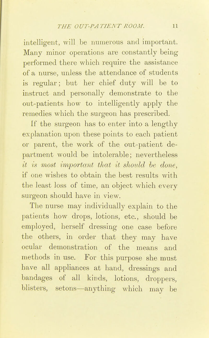 intelligent, will be numerous and important. Many minor operations are constantly being performed there which require the assistance of a nurse, unless the attendance of students is regular; but her chief duty will be to instruct and personall}^ demonstrate to the out-patients how to intelligently apply the remedies which the surgeon has prescribed. If the surgeon has to enter into a lengthy explanation upon these points to each patient or parent, the work of the out-patient de- partment would be intolerable; nevertheless it is most imiDortant that it should he done, if one wishes to obtain the best results with the least loss of time, an object which every surgeon should have in view. The nurse may individually explain to the patients how drops, lotions, etc., should be employed, herself dressing one case before the others, in order that they may have ocular demonstration of the means and methods in use. For this purpose she must have all appliances at hand, dressings and bandages of all kinds, lotions, droppers, blisters, setons—anything which may be