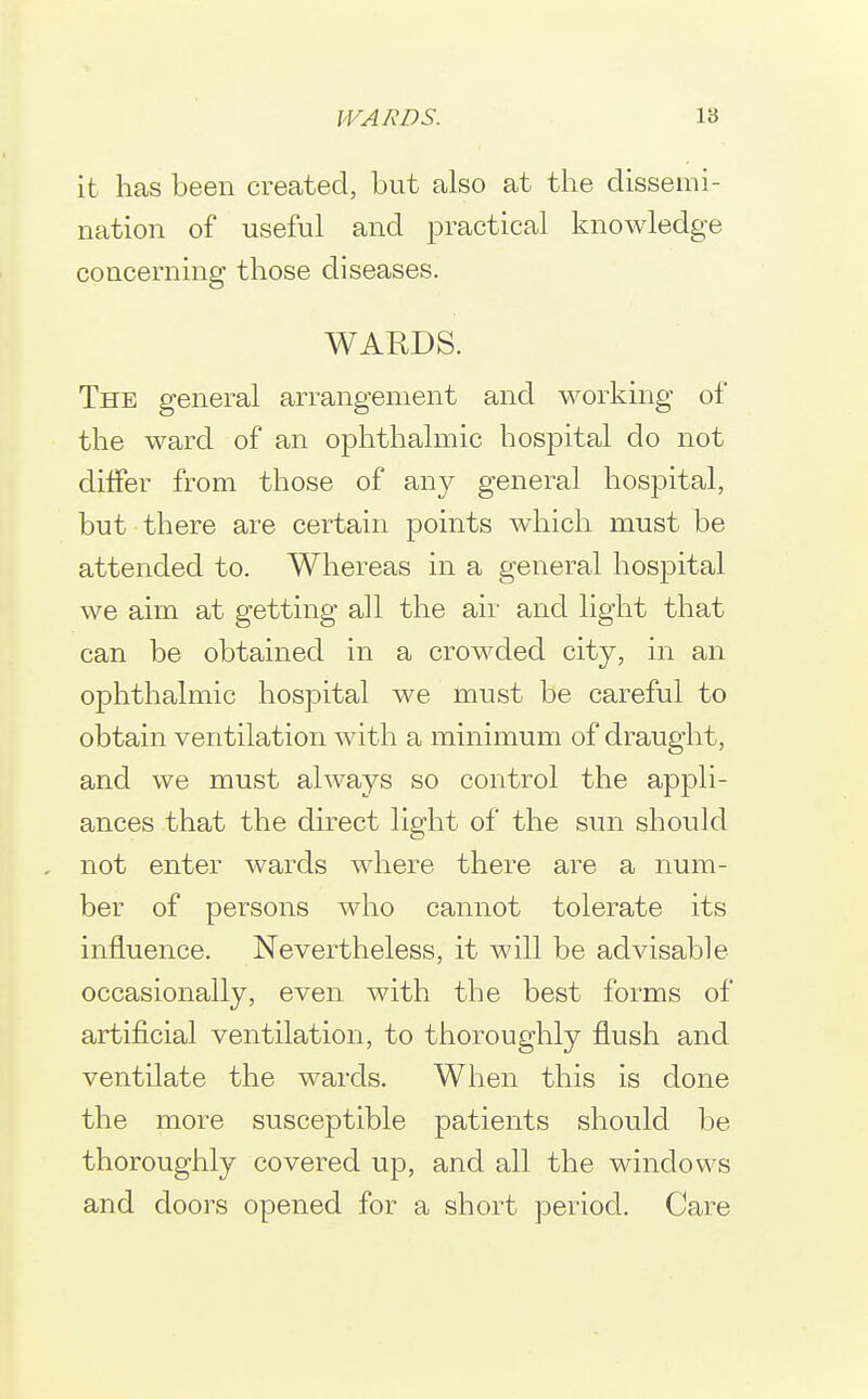 it has been created, but also at the dissemi- nation of useful and practical knowledge concerning those diseases. WARDS. The general arrangement and working of the ward of an ophthalmic hospital do not differ from those of any general hospital, but there are certain points which must be attended to. Whereas in a general hospital we aim at getting all the aii- and light that can be obtained in a crowded city, in an ophthalmic hospital we must be careful to obtain ventilation with a minimum of draught, and we must always so control the appli- ances that the direct light of the sun should not enter wards where there are a num- ber of persons who cannot tolerate its influence. Nevertheless, it will be advisable occasionally, even with the best forms of artificial ventilation, to thoroughly flush and ventilate the wards. When this is done the more susceptible patients should be thoroughly covered up, and all the windows and doors opened for a short period. Care