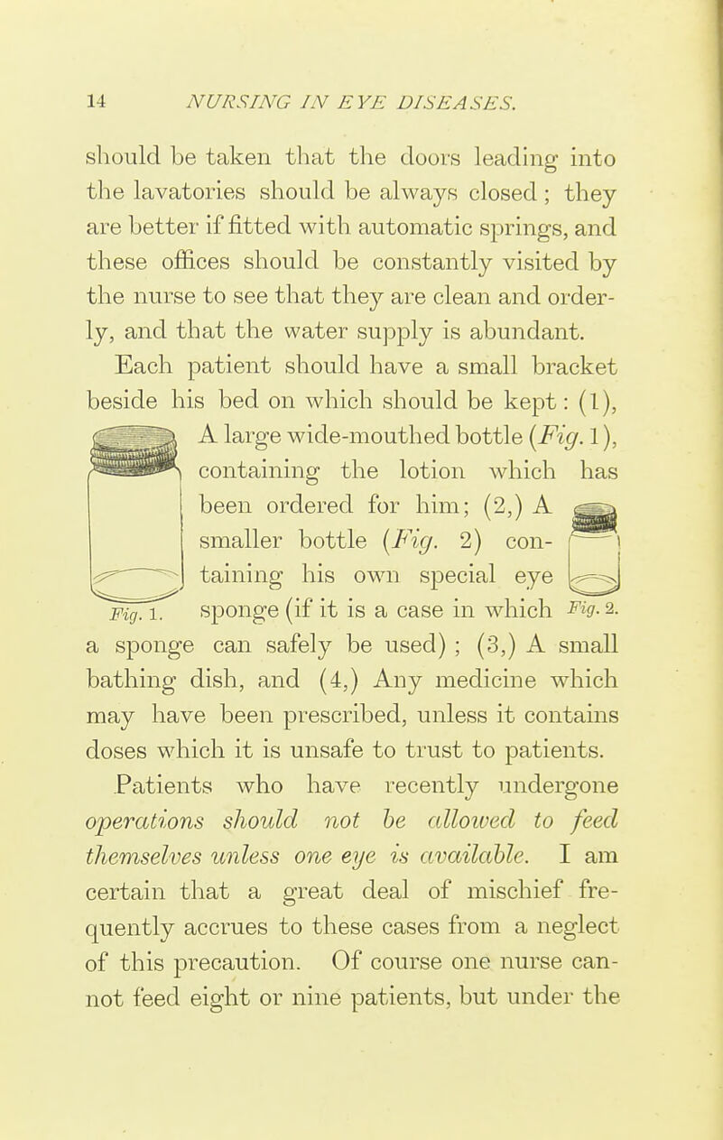 should be taken that the doors leading into the lavatories should be always closed; they are better if fitted with automatic springs, and these offices should be constantly visited by the nurse to see that they are clean and order- ly, and that the water supjDly is abundant. Each patient should have a small bracket beside his bed on which should be kept: (l), A large wide-mouthed bottle {Fig. 1), containing the lotion which has been ordered for him; (2,) A ^ smaller bottle {Fig. 2) con- taining his own special eye pig. iT sponge (if it is a case in which Fig. 2. a sponge can safely be used) ; (3,) A small bathing dish, and (4,) Any medicine which may have been prescribed, unless it contains doses which it is unsafe to trust to patients. Patients who have recently undergone operations should not he aUoived to feed themselves unless one eye is available. I am certain that a great deal of mischief fre- quently accrues to these from a neglect of this precaution. Of course one nurse can- not feed eight or nine patients, but under the