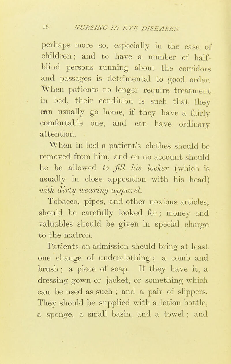 perhaps more so, especially in the case of children; and to have a number of half- blind persons running about the corridors and passages is detrimental to good order. When patients no longer require treatment in bed, their condition is such that they can usually go home, if they have a fairly comfortable one, and can have ordinary attention. When in bed a patient's clothes should be removed from him, and on no account should he be allowed to Jill his locker (which is usually in close apposition with his head) with dirty wearing apparel. Tobacco, pipes, and other noxious articles, should be carefully looked for; money and valuables should be given in special charge to the matron. Patients on admission should bring at least one change of underclothing ; a comb and brush ; a piece of soap. If they have it, a dressing gown or jacket, or something which can be used as such ; and a j)air of slippers. They should be supplied with a lotion bottle, a sponge, a small basin, and a towel; and