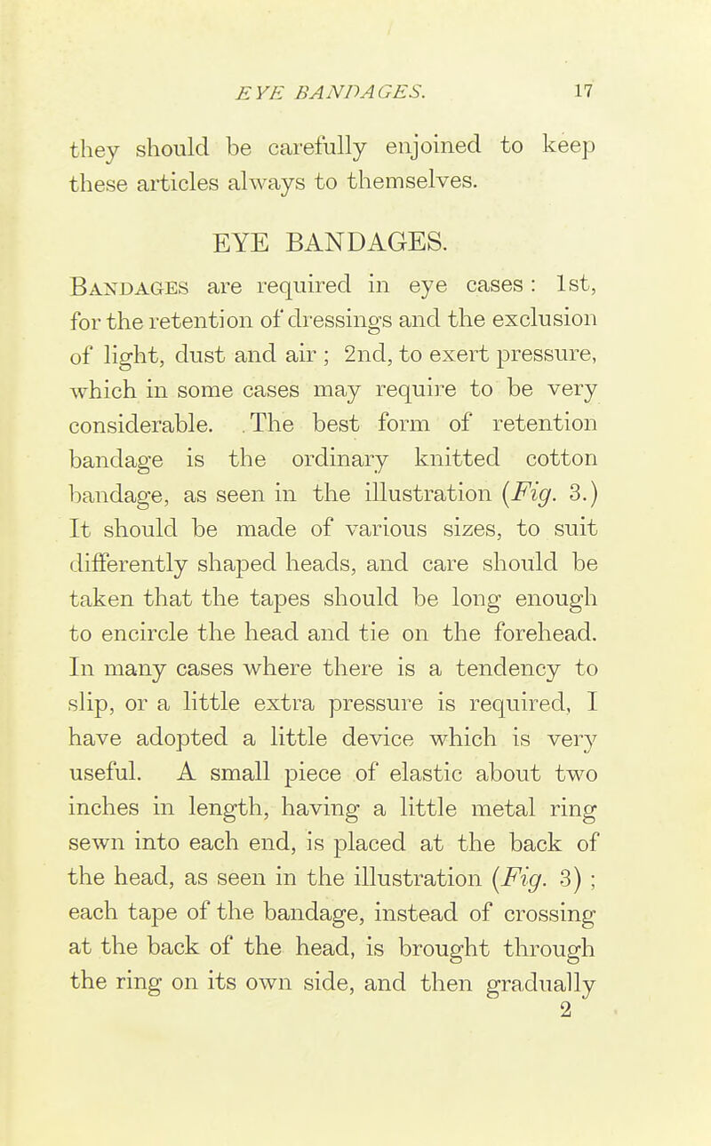 they should be carefully enjoined to keep these articles always to themselves. EYE BANDAGES. Bandages are required in eye cases: 1st, for the retention of dressings and the exclusion of light, dust and air ; 2nd, to exert pressure, which in some cases may require to be very considerable. The best form of retention bandage is the ordinary knitted cotton bandage, as seen in the illustration {Fig. 3.) It should be made of various sizes, to suit differently shaped heads, and care should be taken that the tapes should be long enough to encircle the head and tie on the forehead. In many cases where there is a tendency to slip, or a little extra pressure is required, I have adopted a little device which is very useful. A small piece of elastic about two inches in length, having a little metal ring sewn into each end, is placed at the back of the head, as seen in the illustration {Fig. 3) ; each tape of the bandage, instead of crossing at the back of the head, is brought through the ring on its own side, and then gradually 2