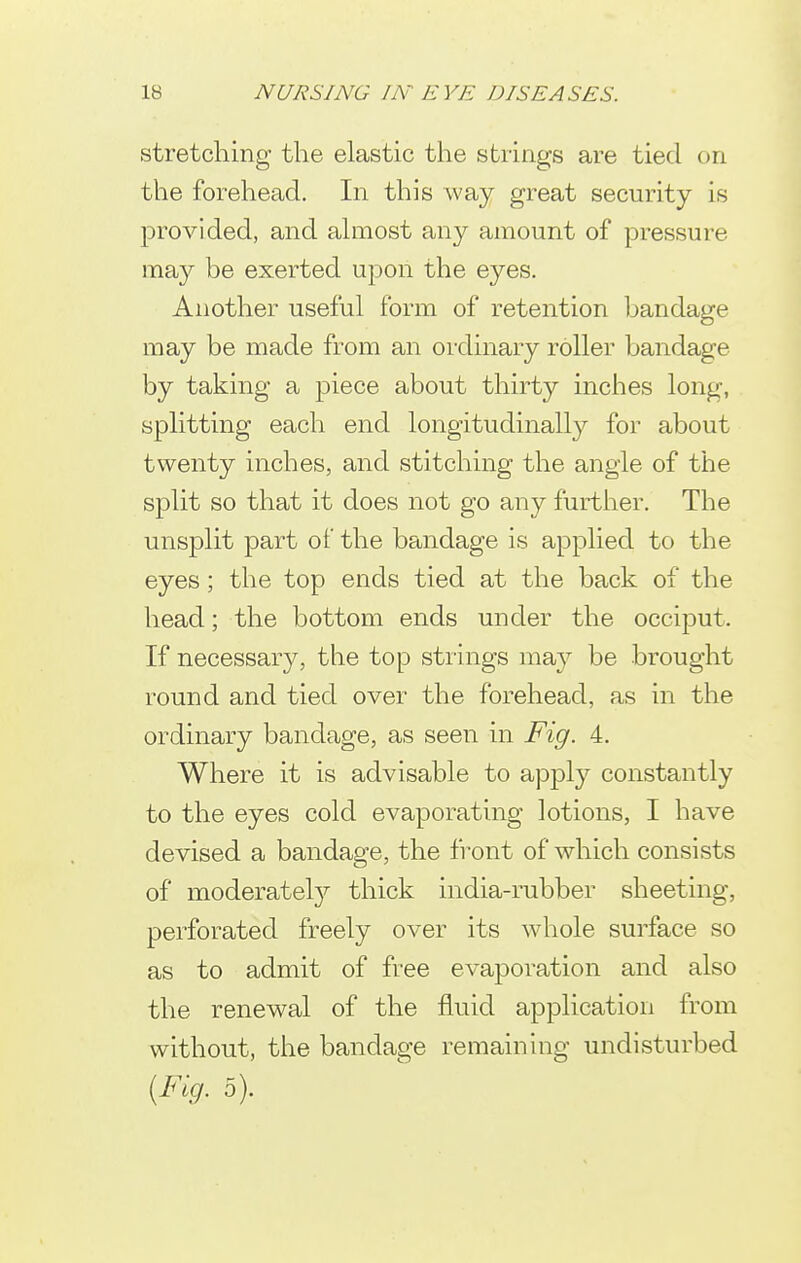 stretching the elastic the strings are tied on the forehead. In this way great security is provided, and ahiiost any amount of pressure may be exerted upon the eyes. Another useful form of retention bandage may be made from an ordinary roller bandage by taking a piece about thirty inches long, splitting each end longitudinally for about twenty inches, and stitching the angle of the split so that it does not go any further. The unsplit part of the bandage is applied to the eyes; the top ends tied at the back of the head; the bottom ends under the occiput. If necessary, the top strings may be brought round and tied over the forehead, as in the ordinary bandage, as seen in Fig. 4. Where it is advisable to apply constantly to the eyes cold evaporating lotions, I have devised a bandage, the front of which consists of moderatel}' thick india-rubber sheeting, perforated freely over its whole surface so as to admit of free evaporation and also the renewal of the fluid application from without, the bandage remaining undisturbed {Fig. 5).