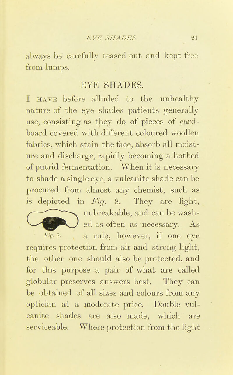 always be carefully teased out and kept free from lumps. EYE SHADES. I HAVE before alluded to the unhealthy nature of the eye shades patients generally use, consisting as they do of pieces of card- board covered with different coloured woollen fabrics, which stain the face, absorb all moist- ure and discharge, rapidly becoming a hotbed of putrid fermentation. When it is necessary to shade a single eye, a vulcanite shade can be procured from almost any chemist, such as is depicted in Fig. 8. They are light, unbreakable, and can be wash- ed as often as necessary. As Fig- 8. a rule, however, if one eye requires protection from air and strong light, the other one should also be protected, and for this purpose a pair of what are called globular preserves answers best. They can be obtained of all sizes and colours from any optician at a moderate price. Double vul- canite shades are also made, which are serviceable. Where protection from the light