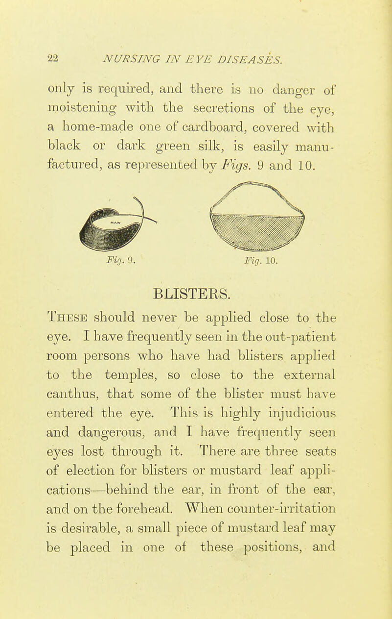 only is required, and there is no danger of moistening with the secretions of the eye, a home-made one of cardboard, covered with black or dark green silk, is easily manu- factured, as represented hj Figs. 9 and 10. Fig. 9. Fig. 10. BLISTERS. These should never be ap23lied close to the eye. I have frequently seen in the out-patient room persons who have had blisters applied to the temj^les, so close to the external canthus, that some of the blister must have entered the eye. This is highly injudicious and dangerous, and I have frequently seen eyes lost through it. There are three seats of election for blisters or mustard leaf appli- cations—behind the ear, in front of the ear. and on the forehead. When counter-irritation is desirable, a small piece of mustard leaf may be placed in one of these jDOsitions, and