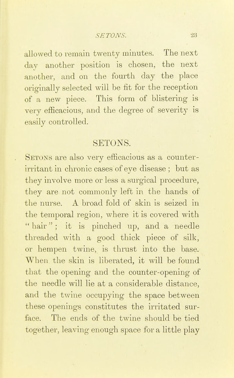 allowed to remain twenty minutes. The next day another position is chosen, the next another, and on the fourth day the place originally selected will be fit for the reception of a new piece. This form of blistering is very efficacious, and the degree of severity is easily controlled. SETONS. Setons are also very efficacious as a counter- irritant in chronic cases of eye disease ; but as they involve more or less a surgical procedure, they are not commonly left in the hands of the nurse. A broad fold of skin is seized in the temjDoral region, where it is covered with  hair ; it is pinched up, and a needle threaded with a good thick piece of silk, or hempen twine, is thrust into the base. When the skin is liberated, it will be found that the opening and the counter-opening of the needle will lie at a considerable distance, and the twine occupying the space between these openings constitutes the irritated sur- face. The ends of the twine should be tied together, leaving enough space for a little play