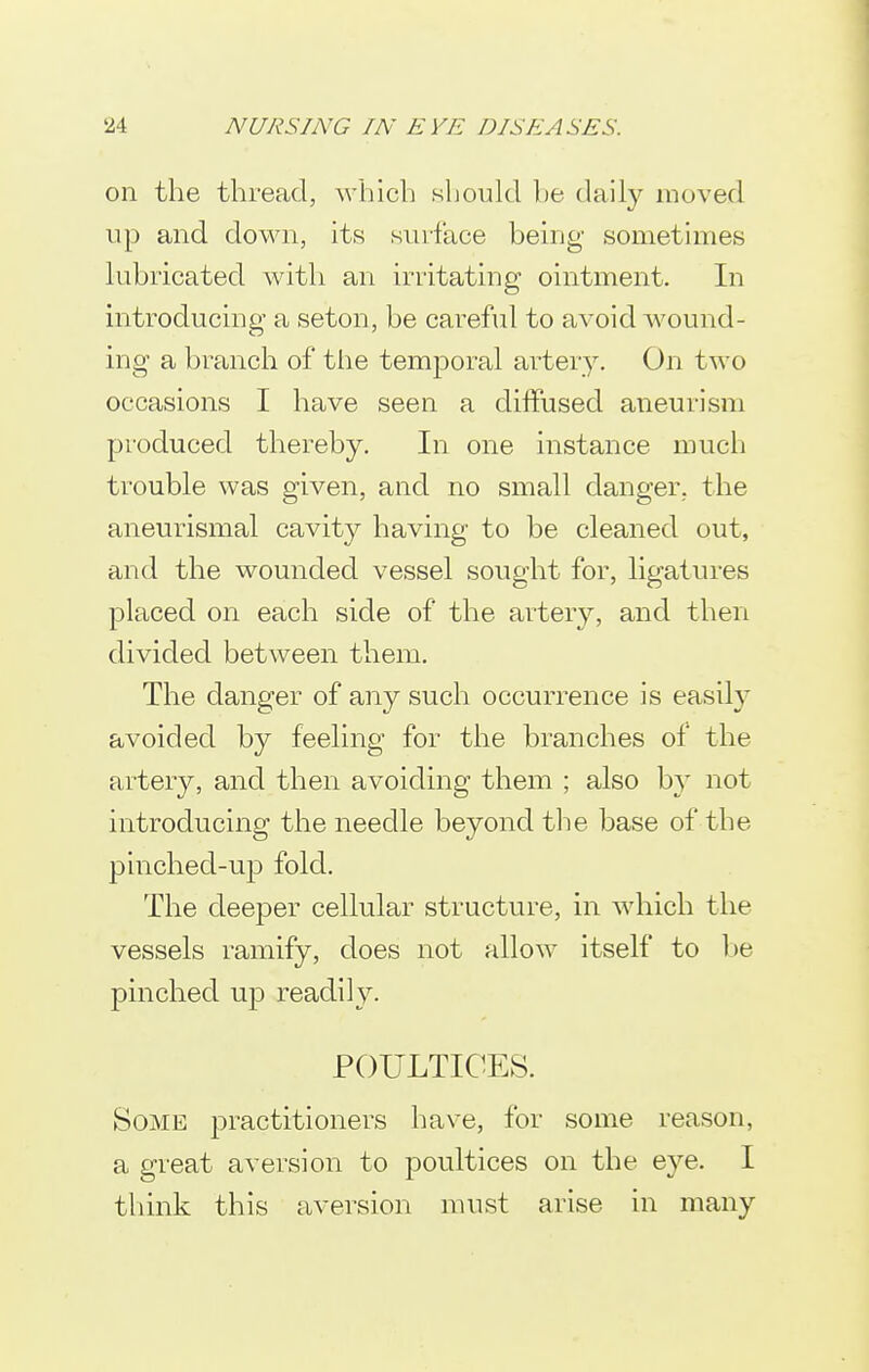 on the thread, which should l)e daily moved up and down, its siuface being sometimes lubricated with an irritating ointment. In introducing a seton, be careful to avoid wound- ing a branch of the temporal artery. On two occasions I have seen a diffused aneurism produced thereby. In one instance much trouble was given, and no small danger, the aneurismal cavity having to be cleaned out, and the wounded vessel sought for, ligatures placed on each side of the artery, and then divided between them. The danger of any such occurrence is easily avoided by feeling for the branches of the artery, and then avoiding them ; also b}' not introducing the needle beyond the base of the pinched-uji fold. The deeper cellular structure, in which the vessels ramify, does not allow itself to 1)6 pinched up readily. POULTICES. Some practitioners have, for some reason, a great aversion to poultices on the eye. I think this aversion must arise in many