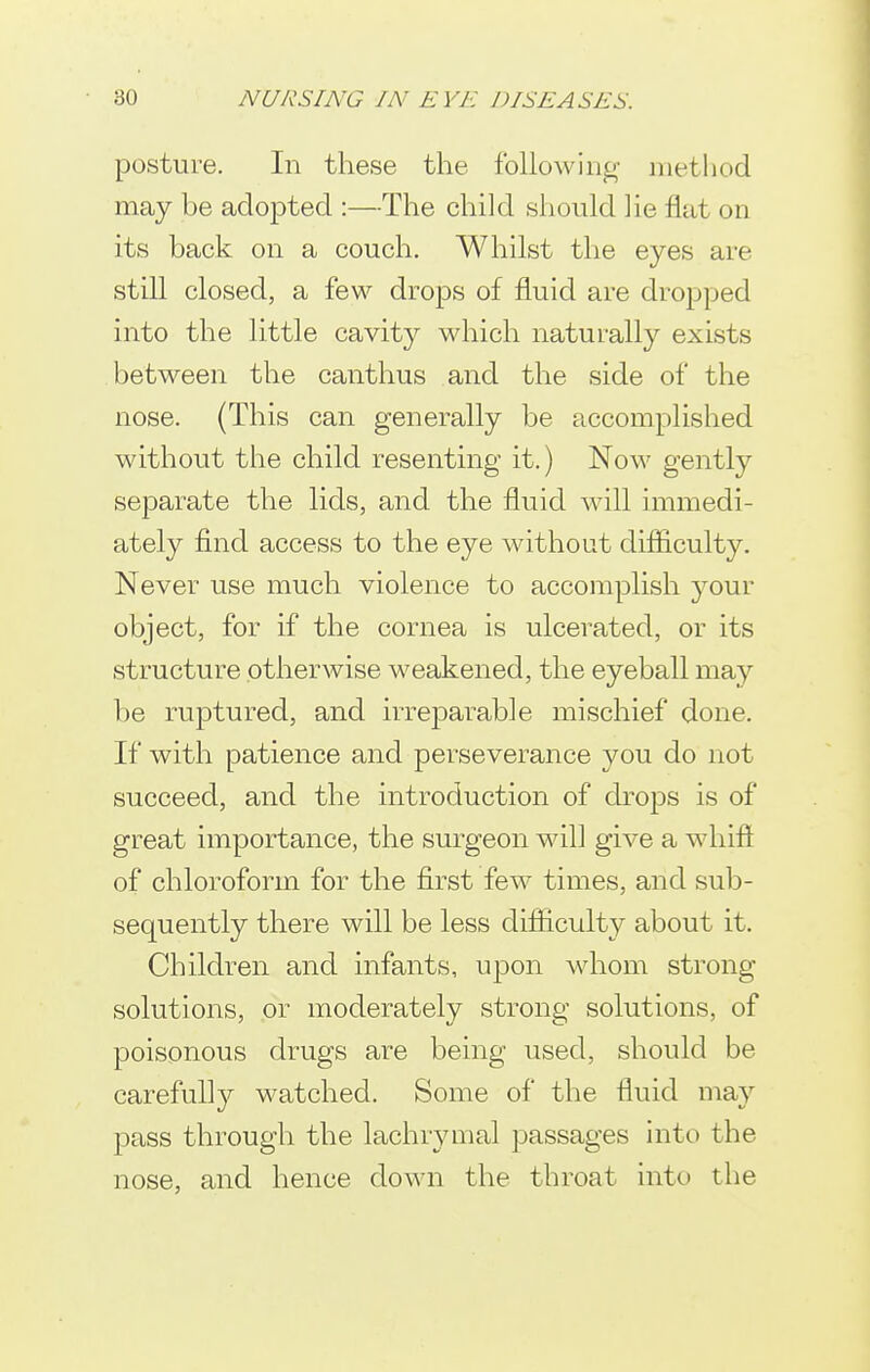 posture. In these the following method may be adoj)tecl:—The child should lie flat on its back on a couch. Whilst the eyes are still closed, a few drops of fluid are dropped into the little cavity which naturally exists between the canthus and the side of the nose. (This can generally be accomplished without the child resenting it.) Now gently separate the lids, and the fluid will immedi- ately find access to the eye without difiiculty. Never use much violence to accomplish jomv object, for if the cornea is ulcerated, or its structure otherwise weakened, the eyeball may be ruptured, and irrej^arable mischief done. If with patience and perseverance you do not succeed, and the introduction of drops is of great importance, the surgeon will give a whift of chloroform for the first few times, and sub- sequently there will be less difiiculty about it. Children and infants, upon whom strong solutions, or moderately strong solutions, of poisonous drugs are being used, should be carefully watched. Some of the fluid may pass through the lachrymal passages into the nose, and hence down the throat into the