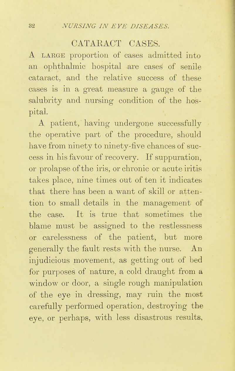 CATARACT CASES. A LARGE proportion of cases admitted into an ophthalmic hospital are cases of senile cataract, and the relative success of these cases is in a great measure a gauge of the salubrity and nursing condition of the hos- pital, A patient, having undergone successfully the operative part of the procedure, should have from ninety to ninety-five chances of suc- cess in his favour of recovery. If suppuration, or prolapse of the iris, or chronic or acute iritis takes place, nine times out of ten it indicates that there has been a want of skill or atten- tion to small details in the management of the case. It is true that sometimes the blame must be assigned to the restlessness or carelessness of the jDatient, but more generally the fault rests with the nurse. An injudicious movement, as getting out of bed for purposes of nature, a cold draught from a window or door, a single rough manipulation of the eye in dressing, may ruin the most carefully performed operation, destroying the eye, or perhaps, with less disastrous results,