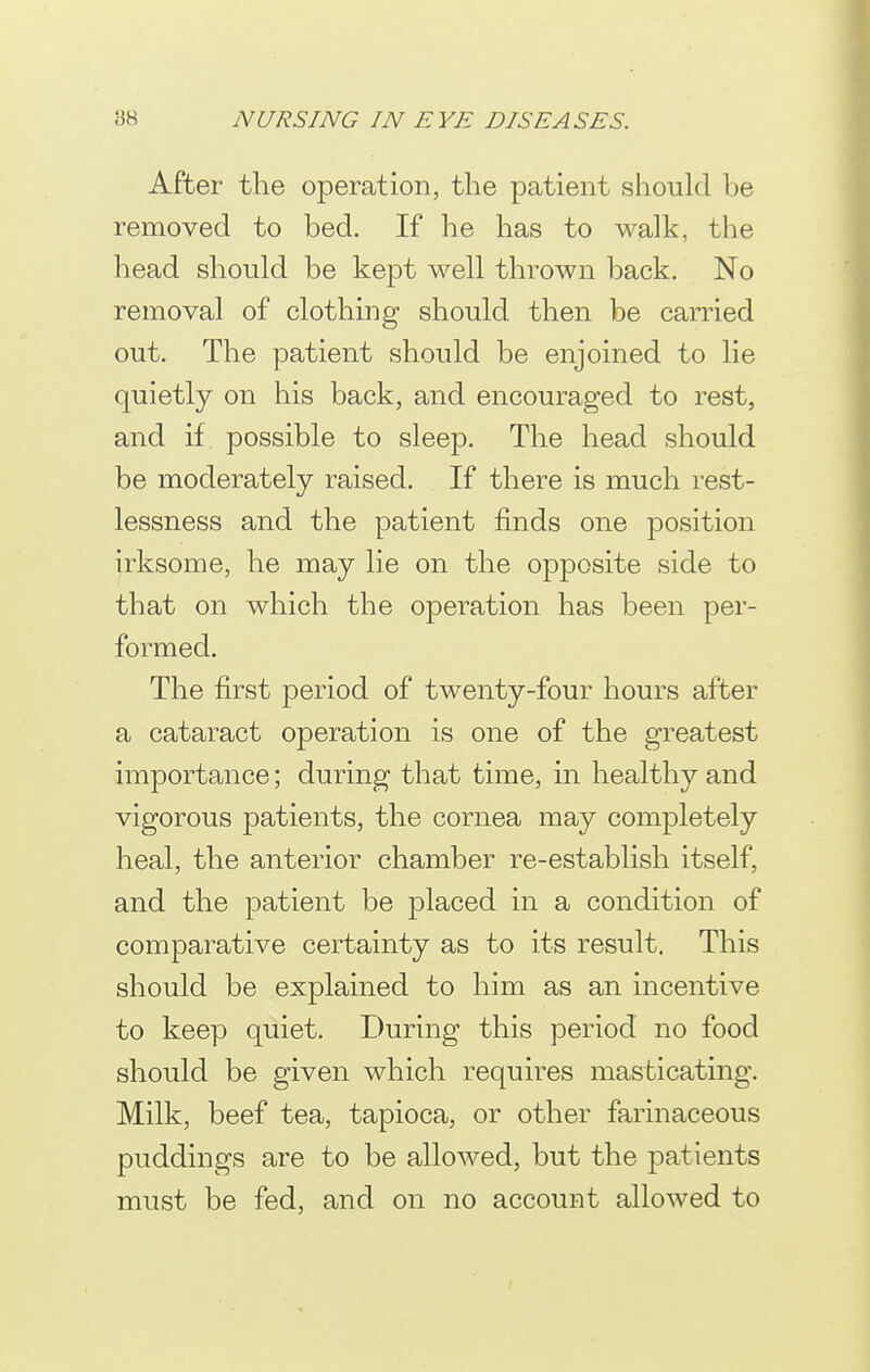 After the operation, the patient should be removed to bed. If he has to walk, the head should be kept well thrown back. No removal of clothing should then be carried out. The patient should be enjoined to lie quietly on his back, and encouraged to rest, and if possible to sleep. The head should be moderately raised. If there is much rest- lessness and the patient finds one position irksome, he may lie on the opposite side to that on which the operation has been per- formed. The first period of twenty-four hours after a cataract operation is one of the greatest importance; during that time, in healthy and vigorous patients, the cornea may completely heal, the anterior chamber re-establish itself, and the patient be placed in a condition of comparative certainty as to its result. This should be explained to him as an incentive to keep quiet. During this period no food should be given which requires masticating. Milk, beef tea, tapioca, or other farinaceous puddings are to be allowed, but the patients must be fed, and on no account allowed to