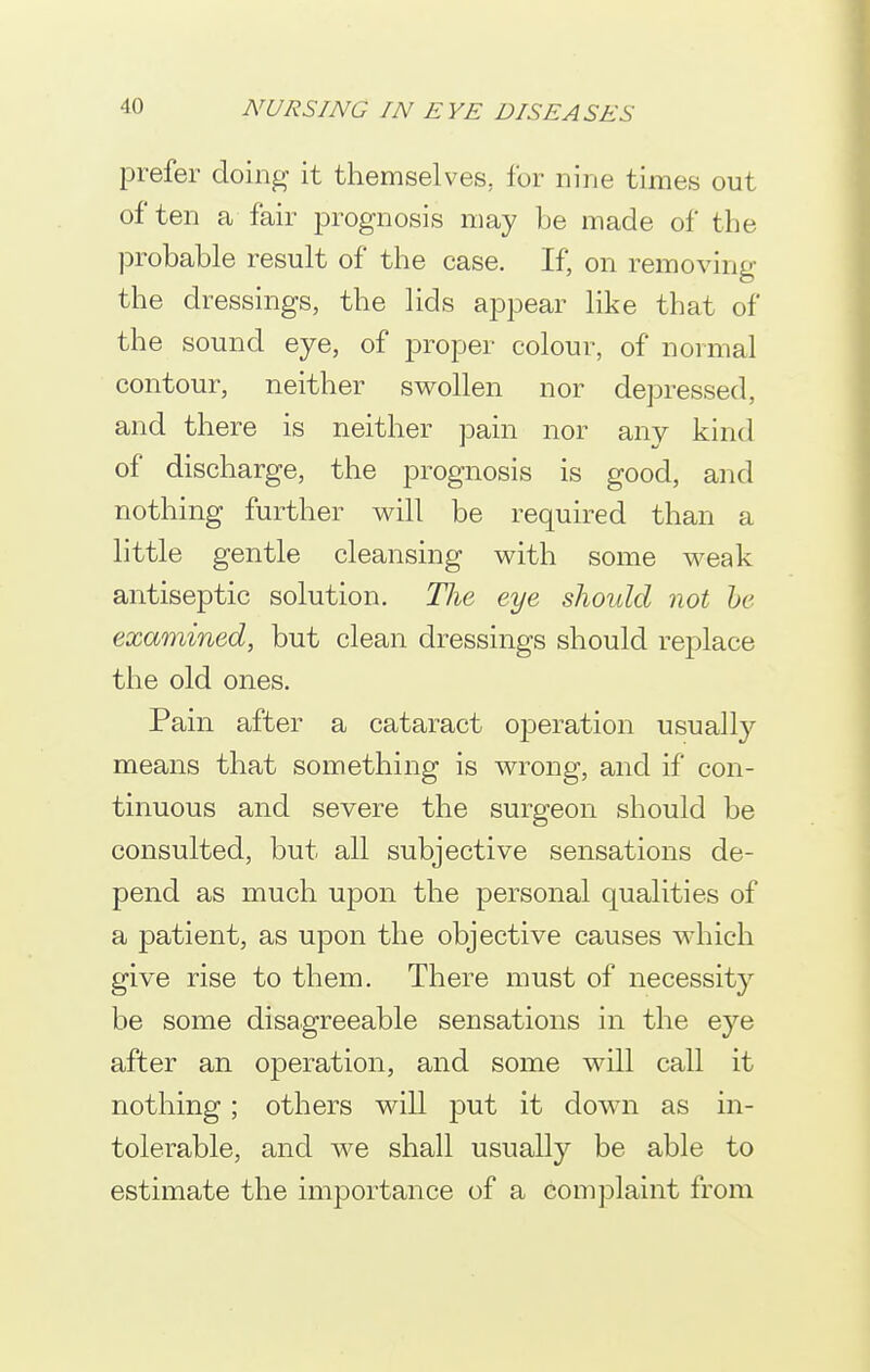 prefer doing it themselves, for nine times out often a fair jDrognosis may be made of the probable result of the case. If, on removing the dressings, the lids appear like that of the sound eye, of joroper colour, of normal contour, neither swollen nor depressed, and there is neither pain nor any kind of discharge, the prognosis is good, and nothing further will be required than a little gentle cleansing with some weak antiseptic solution. The eye sliould not he examined, but clean dressings should rej)lace the old ones. Pain after a cataract operation usually means that something is wrong, and if con- tinuous and severe the surgeon should be consulted, but all subjective sensations de- pend as much upon the personal qualities of a patient, as upon the objective causes which give rise to them. There must of necessity be some disagreeable sensations in the eye after an operation, and some will call it nothing; others will put it dow^n as in- tolerable, and we shall usually be able to estimate the importance of a complaint from