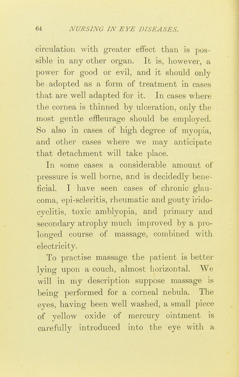 circulation with greater effect than is pos- sible in any other organ. It is, however, a power for good or evil, and it should only be adopted as a form of treatment in cases that are well adapted for it. In cases where the cornea is thinned by ulceration, only the most gentle effleurage should be employed. So also in cases of high degree of myopia, and other cases where we may anticipate that detachment will take place. In some cases a considerable amount of pressure is well borne, and is decidedly bene- ficial. I have seen cases of chronic glau- coma, epi-scleritis, rheumatic and gouty irido- cyclitis, toxic amblyopia, and primary and secondary atrophy much improved by a pro- longed course of massage, combined with electricity. To practise massage the patient is better lying upon a couch, almost horizontal. We will in my description suppose massage is being performed for a corneal nebula. The eyes, having been well washed, a small piece of yellow oxide of mercury ointment is carefully introduced into the eye with a