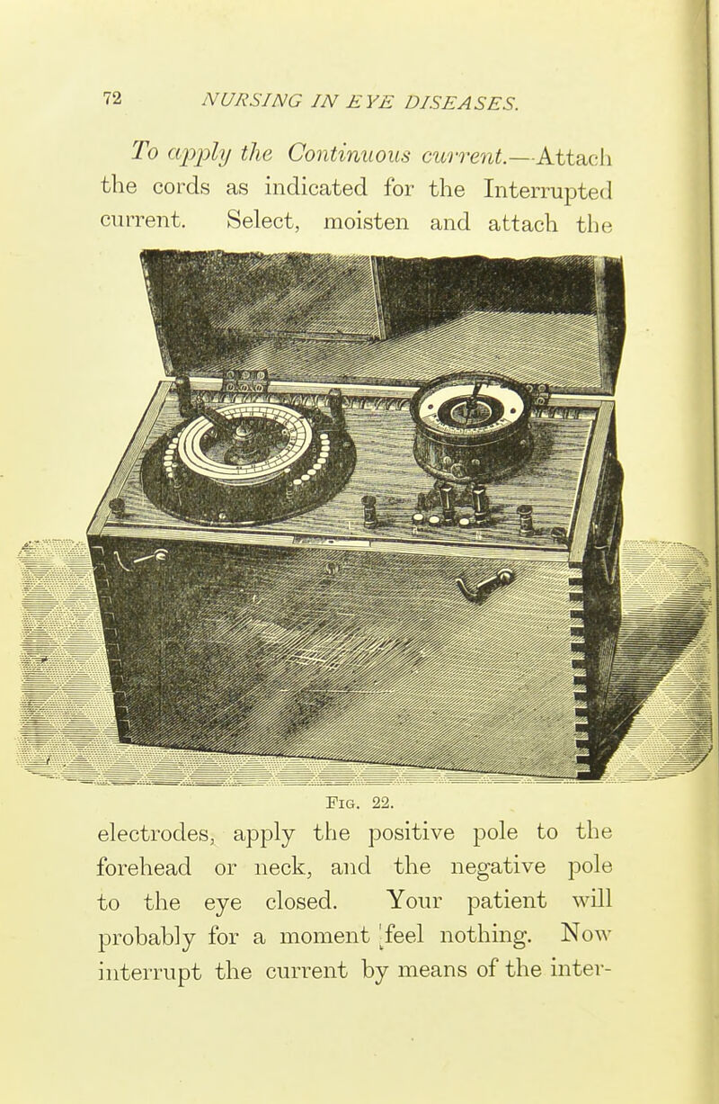 To apply the Continuous current.—Attach the cords as indicated for the Interrupted current. Select, moisten and attach the Pig. 22. electrodes, apply the positive pole to the forehead or neck, and the negative j^ole to the eye closed. Your patient will probably for a moment ^feel nothing. Now interrupt the current by means of the inter-