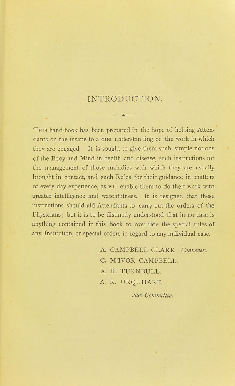 INTRODUCTION. This hand-book has been prepared in the hope of helping Atten- dants on the insane to a due understanding of the work in which they are engaged. It is sought to give them such simple notions of the Body and Mind in health and disease, such instructions for the management of those maladies with which they are usually brought in contact, and such Rules for their guidance in matters of every day experience, as will enable them to do their work with greater intelligence and watchfulness. It is designed that these instructions should aid Attendants to carry out the orders of the Physicians; but it is to be distinctly understood that in no case is anything contained in this book to over-ride the special rules of any Institution, or special orders in regard to any individual case. A. CAMPBELL CLARK Convener. C. M'lVOR CAMPBELL. A. R. TURNBULL. A. R. URQUHART. Sub-Committee.